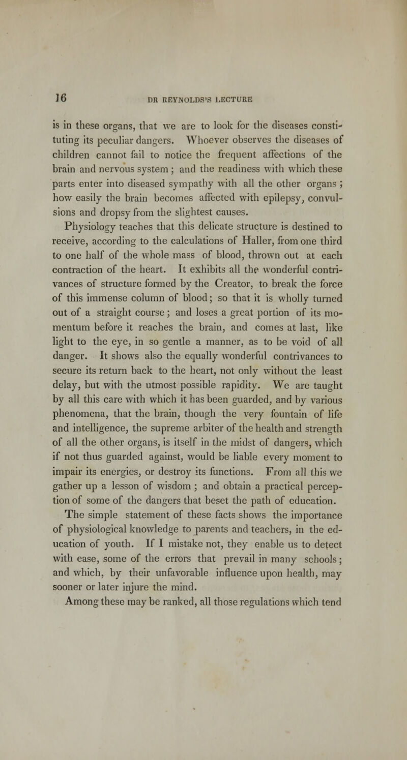 is in these organs, that we are to look for the diseases consti- tuting its peculiar dangers. Whoever observes the diseases of children cannot fail to notice the frequent affections of the brain and nervous system ; and the readiness with which these parts enter into diseased sympathy with all the other organs ; how easily the brain becomes affected with epilepsy, convul- sions and dropsy from the slightest causes. Physiology teaches that this delicate structure is destined to receive, according to the calculations of Haller, from one third to one half of the whole mass of blood, thrown out at each contraction of the heart. It exhibits all the wonderful contri- vances of structure formed by the Creator, to break the force of this immense column of blood; so that it is wholly turned out of a straight course ; and loses a great portion of its mo- mentum before it reaches the brain, and comes at last, like light to the eye, in so gentle a manner, as to be void of all danger. It shows also the equally wonderful contrivances to secure its return back to the heart, not only without the least delay, but with the utmost possible rapidity. We are taught by all this care with which it has been guarded, and by various phenomena, that the brain, though the very fountain of life and intelligence, the supreme arbiter of the health and strength of all the other organs, is itself in the midst of dangers, which if not thus guarded against, would be liable every moment to impair its energies, or destroy its functions. From all this we gather up a lesson of wisdom ; and obtain a practical percep- tion of some of the dangers that beset the path of education. The simple statement of these facts shows the importance of physiological knowledge to parents and teachers, in the ed- ucation of youth. If I mistake not, they enable us to detect with ease, some of the errors that prevail in many schools; and which, by their unfavorable influence upon health, may sooner or later injure the mind. Among these may be ranked, all those regulations which tend