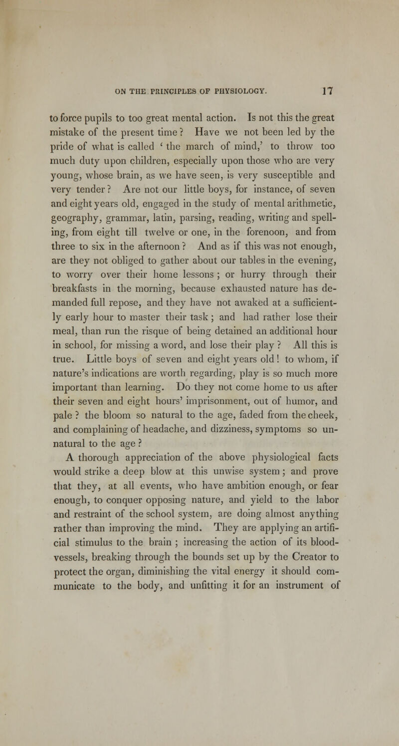 to force pupils to too great mental action. Is not this the great mistake of the present time ? Have we not been led by the pride of what is called ' the march of mind,' to throw too much duty upon children, especially upon those who are very young, whose brain, as we have seen, is very susceptible and very tender ? Are not our little boys, for instance, of seven and eight years old, engaged in the study of mental arithmetic, geography, grammar, latin, parsing, reading, writing and spell- ing, from eight till twelve or one, in the forenoon, and from three to six in the afternoon ? And as if this was not enough, are they not obliged to gather about our tables in the evening, to worry over their home lessons ; or hurry through their breakfasts in the morning, because exhausted nature has de- manded full repose, and they have not awaked at a sufficient- ly early hour to master their task ; and had rather lose their meal, than run the risque of being detained an additional hour in school, for missing a word, and lose their play ? All this is true. Little boys of seven and eight years old ! to whom, if nature's indications are worth regarding, play is so much more important than learning. Do they not come home to us after their seven and eight hours' imprisonment, out of humor, and pale ? the bloom so natural to the age, faded from the cheek, and complaining of headache, and dizziness, symptoms so un- natural to the age ? A thorough appreciation of the above physiological facts would strike a deep blow at this unwise system; and prove that they, at all events, who have ambition enough, or fear enough, to conquer opposing nature, and yield to the labor and restraint of the school system, are doing almost anything rather than improving the mind. They are applying an artifi- cial stimulus to the brain ; increasing the action of its blood- vessels, breaking through the bounds set up by the Creator to protect the organ, diminishing the vital energy it should com- municate to the body, and unfitting it for an instrument of
