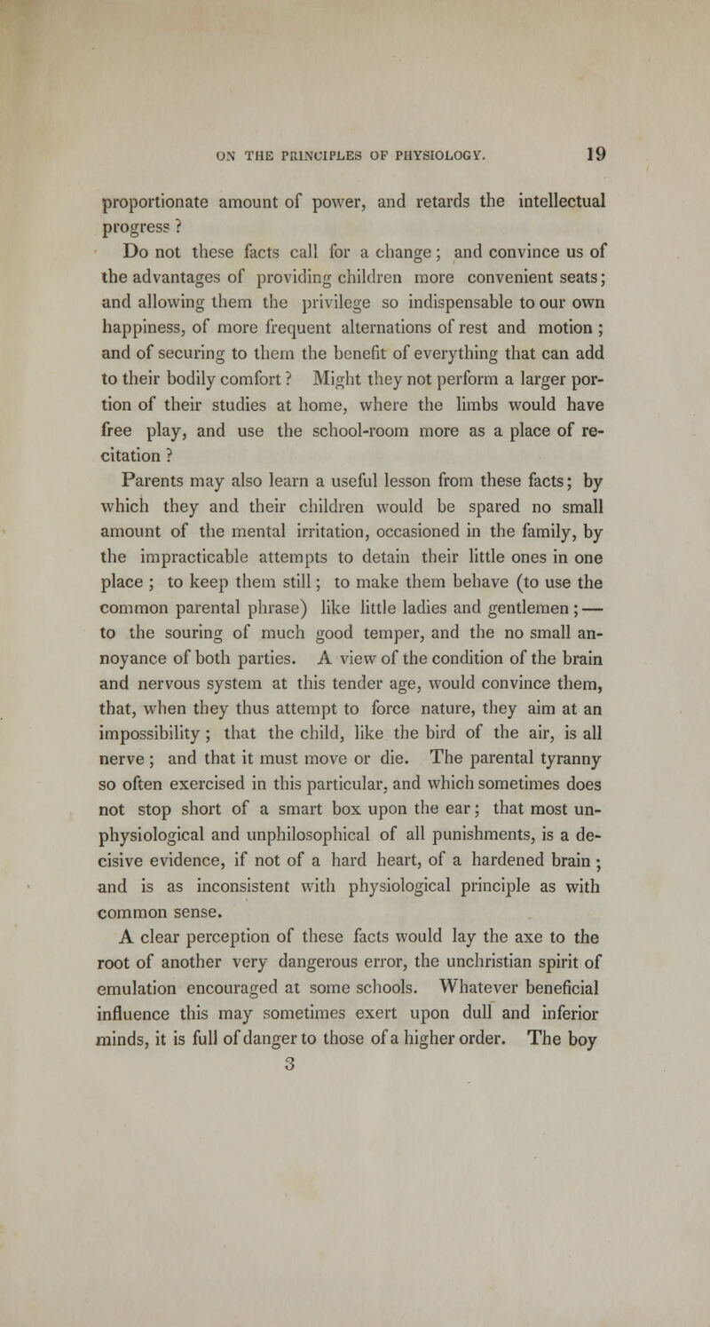proportionate amount of power, and retards the intellectual progress ? Do not these facts call for a change; and convince us of the advantages of providing children more convenient seats; and allowing them the privilege so indispensable to our own happiness, of more frequent alternations of rest and motion ; and of securing to them the benefit of everything that can add to their bodily comfort ? Might they not perform a larger por- tion of their studies at home, where the limbs would have free play, and use the school-room more as a place of re- citation ? Parents may also learn a useful lesson from these facts; by which they and their children would be spared no small amount of the mental irritation, occasioned in the family, by the impracticable attempts to detain their little ones in one place ; to keep them still; to make them behave (to use the common parental phrase) like little ladies and gentlemen ; — to the souring of much good temper, and the no small an- noyance of both parties. A view of the condition of the brain and nervous system at this tender age, would convince them, that, when they thus attempt to force nature, they aim at an impossibility; that the child, like the bird of the air, is all nerve ; and that it must move or die. The parental tyranny so often exercised in this particular, and which sometimes does not stop short of a smart box upon the ear; that most un- physiological and unphilosophical of all punishments, is a de- cisive evidence, if not of a hard heart, of a hardened brain; and is as inconsistent with physiological principle as with common sense. A clear perception of these facts would lay the axe to the root of another very dangerous error, the unchristian spirit of emulation encouraged at some schools. Whatever beneficial influence this may sometimes exert upon dull and inferior minds, it is full of danger to those of a higher order. The boy 3
