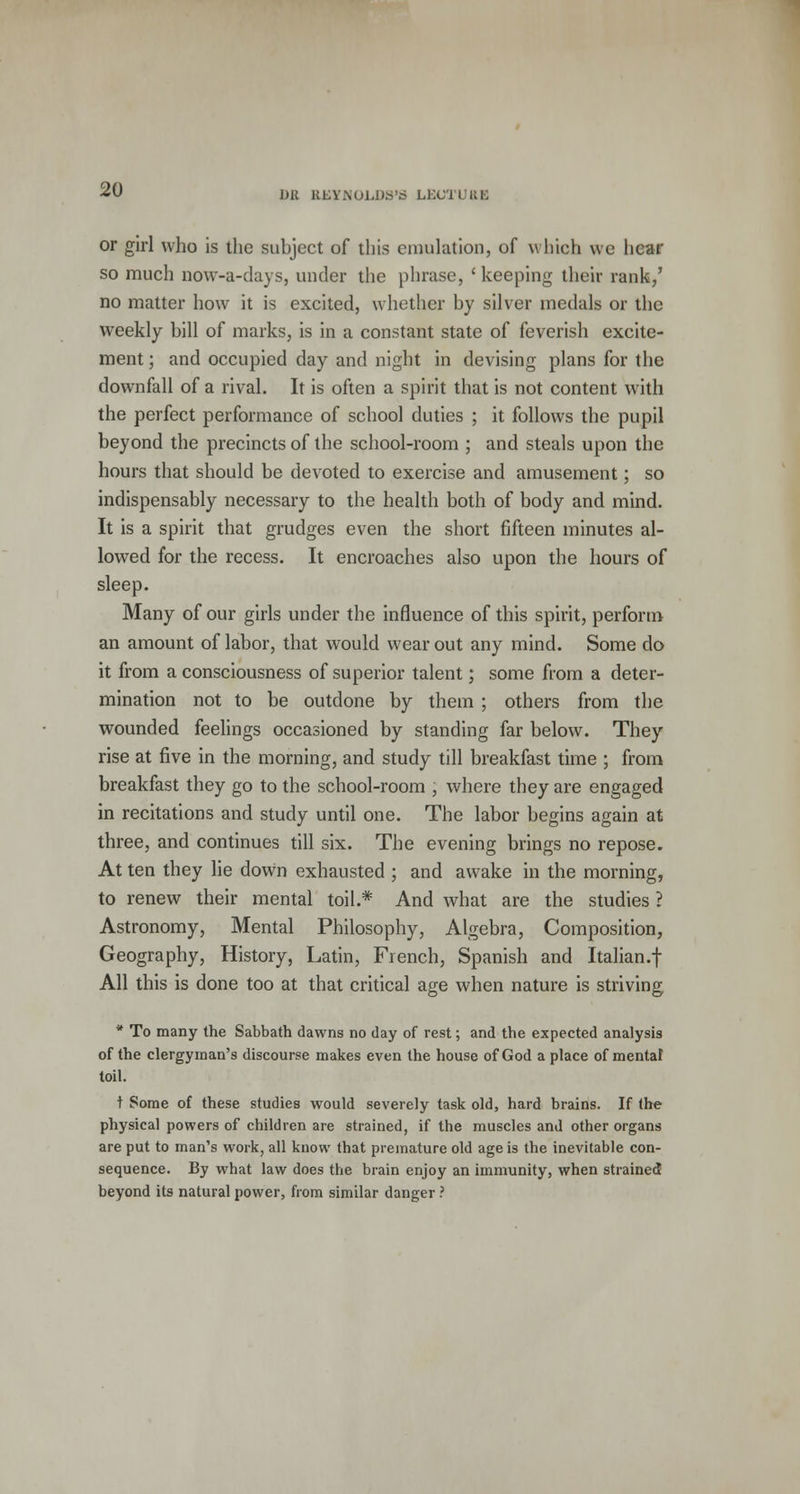 DR REYNOLDS';* LEC'J I RE or girl who is the suhject of this emulation, of which we hear so much now-a-days, under the phrase, 'keeping their rank/ no matter how it is excited, whether hy silver medals or the weekly hill of marks, is in a constant state of feverish excite- ment ; and occupied day and night in devising plans for the downfall of a rival. It is often a spirit that is not content with the perfect performance of school duties ; it follows the pupil beyond the precincts of the school-room ; and steals upon the hours that should be devoted to exercise and amusement; so indispensably necessary to the health both of body and mind. It is a spirit that grudges even the short fifteen minutes al- lowed for the recess. It encroaches also upon the hours of sleep. Many of our girls under the influence of this spirit, perform an amount of labor, that would wear out any mind. Some do it from a consciousness of superior talent; some from a deter- mination not to be outdone by them ; others from the wounded feelings occasioned by standing far below. They rise at five in the morning, and study till breakfast time ; from breakfast they go to the school-room , where they are engaged in recitations and study until one. The labor begins again at three, and continues till six. The evening brings no repose. At ten they lie down exhausted ; and awake in the morning, to renew their mental toil.* And what are the studies ? Astronomy, Mental Philosophy, Algebra, Composition, Geography, History, Latin, French, Spanish and Italian.! All this is done too at that critical age when nature is striving * To many the Sabbath dawns no day of rest; and the expected analysis of the clergyman's discourse makes even the house of God a place of mental toil. t Some of these studies would severely task old, hard brains. If the physical powers of children are strained, if the muscles and other organs are put to man's work, all know that premature old age is the inevitable con- sequence. By what law does the brain enjoy an immunity, when strained beyond its natural power, from similar danger ?