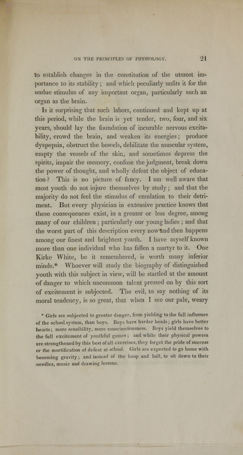 to establish changes in the constitution of the utmost im- portance to its stability; and which peculiarly unfits it for the undue stimulus of any important organ, particularly such an organ as the brain. Is it surprising that such labors, continued and kept up at this period, while the brain is yet tender, two, four, and six years, should lay the foundation of incurable nervous excita- bility, crowd the brain, and weaken its energies; produce dyspepsia, obstruct the bowels, debilitate the muscular system, empty the vessels of the skin, and sometimes depress the spirits, impair the memory, confuse the judgment, break down the power of thought, and wholly defeat the object of educa- tion ? This is no picture of fancy. I am well aware that most youth do not injure themselves by study; and that the majority do not feel the stimulus of emulation to their detri- ment. But every physician in extensive practice knows that these consequences exist, in a greater or less degree, among many of our children ; particularly our young ladies ; and that the worst part of this description every now&nd then happens among our finest and brightest youth. I have myself known more than one individual who has fallen a martyr to it. One Kirke White, be it remembered, is worth many inferior minds.* Whoever will study the biography of distinguished youth with this subject in view, will be startled at the amount of danger to which uncommon talent pressed on by this sort of excitement is subjected. The evil, to say nothing of its moral tendency, is so great, that when I see our pale, weary * Girls are subjected to greater danger, from yielding to the full influence of the school system, than boys. Boys have harder heads; girls have better hearts; more sensibility, more conscientiousness. Boys yield themselves to the full excitement of youthful games ; and while their physical powers are strengthened by this best of all exercises, they forget the pride of success or the mortification of defeat at school. Girls are expected to go home with becoming gravity; and instead of the hoop and ball, to sit down to their needles, music and drawing lessons.