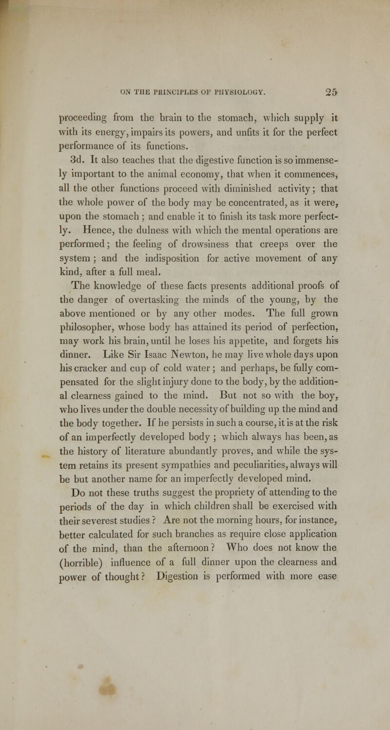 proceeding from the brain to the stomach, which supply it with its energy, impairs its powers, and unfits it for the perfect performance of its functions. 3d. It also teaches that the digestive function is so immense- ly important to the animal economy, that when it commences, all the other functions proceed with diminished activity; that the whole power of the body may be concentrated, as it were, upon the stomach ; and enable it to finish its task more perfect- ly. Hence, the dulness with which the mental operations are performed; the feeling of drowsiness that creeps over the system ; and the indisposition for active movement of any kind, after a full meal. The knowledge of these facts presents additional proofs of the danger of overtasking the minds of the young, by the above mentioned or by any other modes. The full grown philosopher, whose body has attained its period of perfection, may work his brain, until he loses his appetite, and forgets his dinner. Like Sir Isaac Newton, he may live whole days upon his cracker and cup of cold water ; and perhaps, be fully com- pensated for the slight injury done to the body, by the addition- al clearness gained to the mind. But not so with the boy, who lives under the double necessity of building up the mind and the body together. If he persists in such a course, it is at the risk of an imperfectly developed body ; which always has been, as the history of literature abundantly proves, and while the sys- tem retains its present sympathies and peculiarities, always will be but another name for an imperfectly developed mind. Do not these truths suggest the propriety of attending to the periods of the day in which children shall be exercised with their severest studies ? Are not the morning hours, for instance, better calculated for such branches as require close application of the mind, than the afternoon ? Who does not know the (horrible) influence of a full dinner upon the clearness and power of thought ? Digestion is performed with more ease
