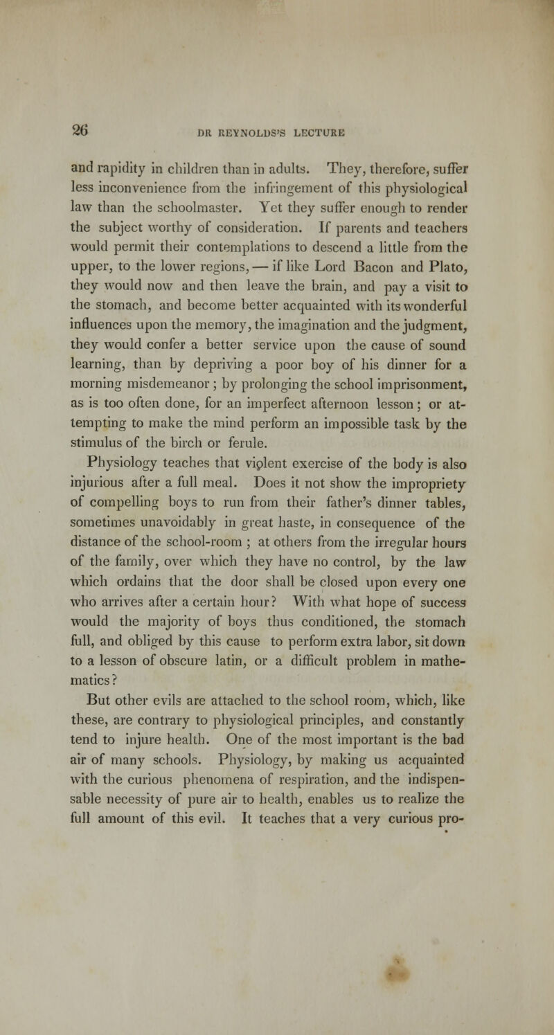 and rapidity in children than in adults. They, therefore, suffer less inconvenience from the infringement of this physiological law than the schoolmaster. Yet they suffer enough to render the subject worthy of consideration. If parents and teachers would permit their contemplations to descend a little from the upper, to the lower regions, — if like Lord Bacon and Plato, they would now and then leave the brain, and pay a visit to the stomach, and become better acquainted with its wonderful influences upon the memory, the imagination and the judgment, they would confer a better service upon the cause of sound learning, than by depriving a poor boy of his dinner for a morning misdemeanor ; by prolonging the school imprisonment, as is too often done, for an imperfect afternoon lesson; or at- tempting to make the mind perform an impossible task by the stimulus of the birch or ferule. Physiology teaches that violent exercise of the body is also injurious after a full meal. Does it not show the impropriety of compelling boys to run from their father's dinner tables, sometimes unavoidably in great haste, in consequence of the distance of the school-room ; at others from the irregular hours of the family, over which they have no control, by the law which ordains that the door shall be closed upon every one who arrives after a certain hour? With what hope of success would the majority of boys thus conditioned, the stomach full, and obliged by this cause to perform extra labor, sit down to a lesson of obscure latin, or a difficult problem in mathe- matics ? But other evils are attached to the school room, which, like these, are contrary to physiological principles, and constantly tend to injure health. One of the most important is the bad air of many schools. Physiology, by making us acquainted with the curious phenomena of respiration, and the indispen- sable necessity of pure air to health, enables us to realize the full amount of this evil. It teaches that a very curious pro-
