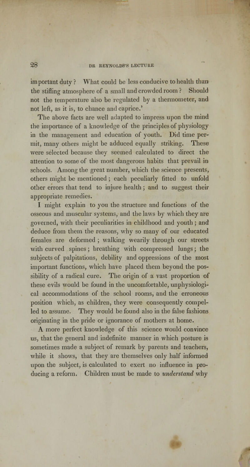 important duty ? What could be less conducive to health than the stifling atmosphere of a small and crowded room ? Should not the temperature also be regulated by a thermometer, and not left, as it is, to chance and caprice.' The above facts are well adapted to impress upon the mind the importance of a knowledge of the principles of physiology in the management and education of youth. Did time per- mit, many others might be adduced equally striking. These were selected because they seemed calculated to direct the attention to some of the most dangerous habits that prevail in schools. Among the great number, which the science presents, others might be mentioned ; each peculiarly fitted to unfold other errors that tend to injure health; and to suggest their appropriate remedies. I might explain to you the structure and functions of the osseous and muscular systems, and the laws by which they are governed, with their peculiarities in childhood and youth; and deduce from them the reasons, why so many of our educated females are deformed ; walking wearily through our streets with curved spines; breathing with compressed lungs; the subjects of palpitations, debility and oppressions of the most important functions, which have placed them beyond the pos- sibility of a radical cure. The origin of a vast proportion of these evils would be found in the uncomfortable, unphysiologi- cal accommodations of the school rooms, and the erroneous position which, as children, they were consequently compel- led to assume. They would be found also in the false fashions originating in the pride or ignorance of mothers at home. A more perfect knowledge of this science would convince us, that the general and indefinite manner in which posture is sometimes made a subject of remark by parents and teachers, while it shows, that they are themselves only half informed upon the subject, is calculated to exert no influence in pro- ducing a reform. Children must be made to understand why