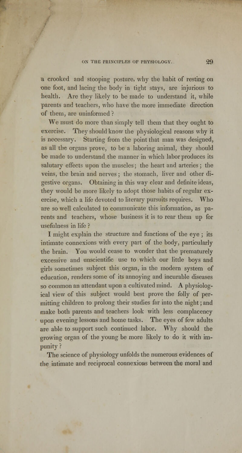 a crooked and stooping posture, why the habit of resting on one foot, and lacing the body in tight stays, are injurious to health. Are they likely to be made to understand it, while parents and teachers, who have the more immediate direction of them, are uninformed? We must do more than simply tell them that they ought to exercise. They should know the physiological reasons why it is necessary. Starting from the point that man was designed, as all the organs prove, to be a laboring animal, they should be made to understand the manner in which labor produces its salutary effects upon the muscles; the heart and arteries; the veins, the brain and nerves; the stomach, liver and other di- gestive organs. Obtaining in this way clear and definite ideas, they would be more likely to adopt those habits of regular ex- ercise, which a life devoted to literary pursuits requires. Who are so well calculated to communicate this information, as pa- rents and teachers, whose business it is to rear them up for usefulness in life ? I might explain the structure and functions of the eye ; its intimate connexions with every part of the body, particularly the brain. You would cease to wonder that the prematurely excessive and unscientific use to which our little boys and girls sometimes subject this organ, in the modern system of education, renders some of its annoying and incurable diseases so common an attendant upon a cultivated mind. A physiolog- ical view of this subject would best prove the folly of per- mitting children to prolong their studies far into the night; and make both parents and teachers look with less complacency upon evening lessons and home tasks. The eyes of few adults are able to support such continued labor. Why should the growing organ of the young be more likely to do it with im- punity ? The science of physiology unfolds the numerous evidences of the intimate and reciprocal connexions between the moral and