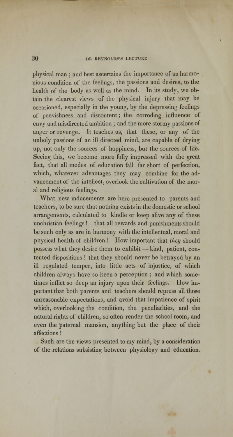physical man ; and best ascertains the importance of an harmo- nious condition of the feelings, the passions and desires, to the health of the body as well as the mind. In its study, we ob- tain the clearest views of the physical injury that may be occasioned, especially in the young, by the depressing feelings of peevishness and discontent; the corroding influence of envy and misdirected ambition ; and the more stormy passions of anger or revenge. It teaches us, that these, or any of the unholy passions of an ill directed mind, are capable of drying up, not only the sources of happiness, but the sources of life. Seeing this, we become more fully impressed with the great fact, that all modes of education fall far short of perfection, which, whatever advantages they may combine for the ad- vancement of the intellect, overlook the cultivation of the mor- al and religious feelings. What new inducements are here presented to parents and teachers, to be sure that nothing exists in the domestic or school arrangements, calculated to kindle or keep alive any of these unchristian feelings! that all rewards and punishments should be such only as are in harmony with the intellectual, moral and physical health of children ! How important that they should possess what they desire them to exhibit — kind, patient, con- tented dispositions! that they should never be betrayed by an ill regulated temper, into little acts of injustice, of which children always have so keen a perception ; and which some- times inflict so deep an injury upon their feelings. How im- portant that both parents and teachers should repress all those unreasonable expectations, and avoid that impatience of spirit which, overlooking the condition, the peculiarities, and the natural rights of children, so often render the school room, and even the paternal mansion, anything but the place of their affections ! Such are the views presented to my mind, by a consideration of the relations subsisting between physiology and education.