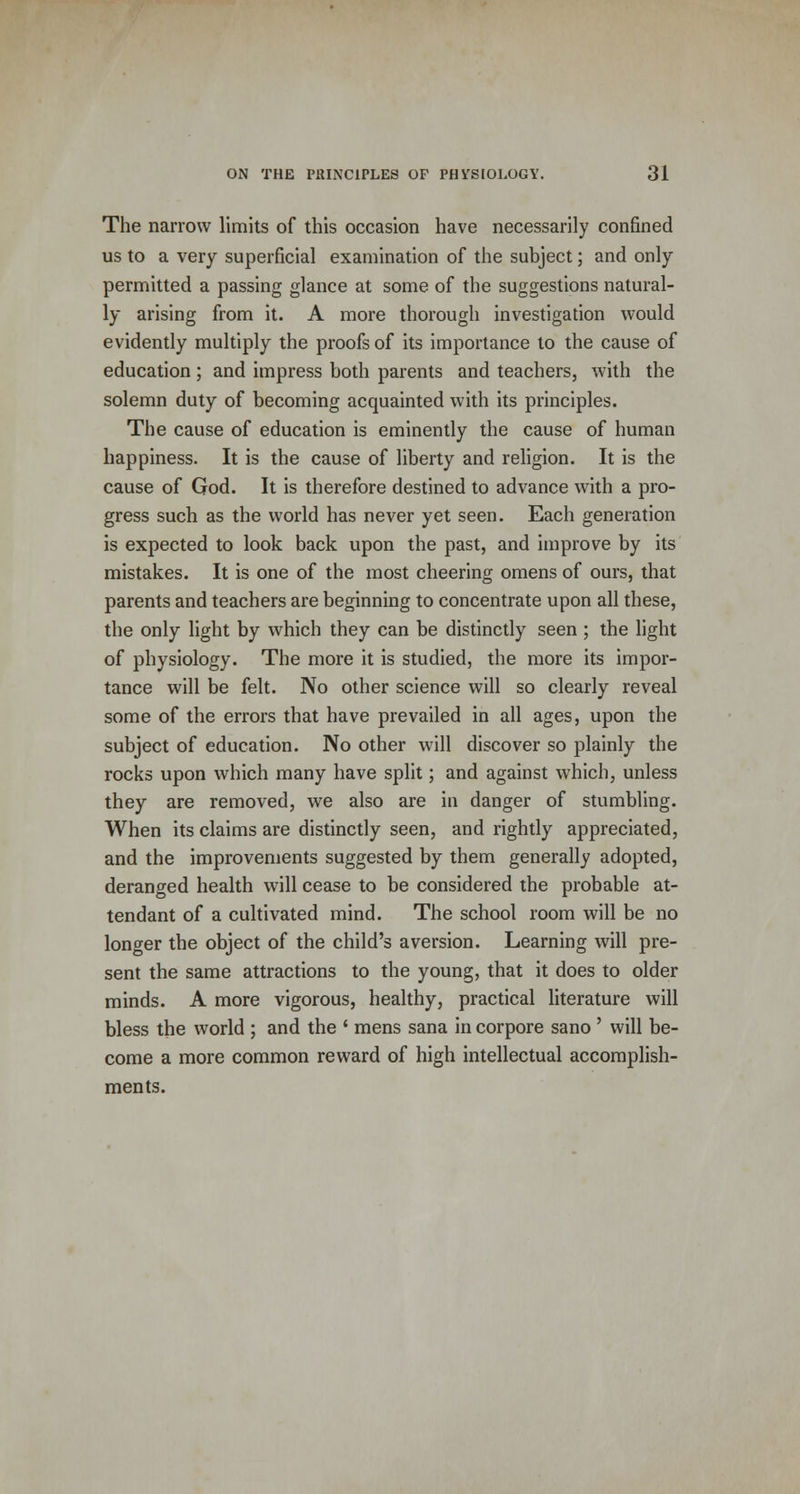 The narrow limits of this occasion have necessarily confined us to a very superficial examination of the subject; and only- permitted a passing glance at some of the suggestions natural- ly arising from it. A more thorough investigation would evidently multiply the proofs of its importance to the cause of education; and impress both parents and teachers, with the solemn duty of becoming acquainted with its principles. The cause of education is eminently the cause of human happiness. It is the cause of liberty and religion. It is the cause of God. It is therefore destined to advance with a pro- gress such as the world has never yet seen. Each generation is expected to look back upon the past, and improve by its mistakes. It is one of the most cheering omens of ours, that parents and teachers are beginning to concentrate upon all these, the only light by which they can be distinctly seen ; the light of physiology. The more it is studied, the more its impor- tance will be felt. No other science will so clearly reveal some of the errors that have prevailed in all ages, upon the subject of education. No other will discover so plainly the rocks upon which many have split; and against which, unless they are removed, we also are in danger of stumbling. When its claims are distinctly seen, and rightly appreciated, and the improvements suggested by them generally adopted, deranged health will cease to be considered the probable at- tendant of a cultivated mind. The school room will be no longer the object of the child's aversion. Learning will pre- sent the same attractions to the young, that it does to older minds. A more vigorous, healthy, practical literature will bless the world ; and the ' mens sana in corpore sano ' will be- come a more common reward of high intellectual accomplish- ments.