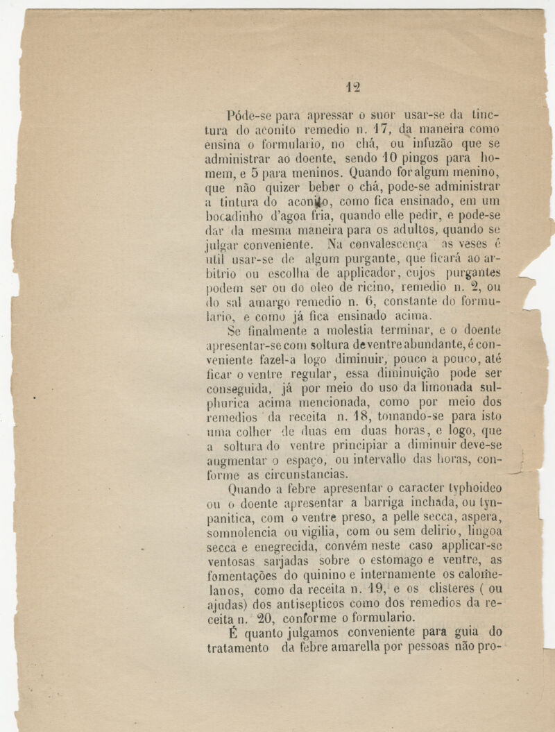 Póde-se para apressar o suor usar-se da tinc- tura do aconito remédio n. 17, da maneira como ensina o formulário, no chá, ou infuzão que se administrar ao doente, sendo 40 pingos para ho- mem, e 5 para meninos. Quando for algum menino, que não quizer beber o chá, pode-se administrar a tintura do aconfco, como fica ensinado, em um bocadinho d'agoa fria, quando elle pedir, e pode-se dar da mesma maneira para os adultos, quando se julgar conveniente. Na convalescença ns veses é útil usar-se de algum purgante, que ficará ao ar- bítrio ou escolha de applicador, cujos purgantes podem ser ou do óleo de ricino, remédio n. % ou do sal amargo remédio n. 6, constante do formu- lário, e como já fica ensinado acima. Se finalmente a moléstia terminar, e o doente apresentar-secom soltura deventreabundante, écon- veniente fazel-a logo diminuir, pouco a pouco, até ficar o ventre regular, essa diminuição pode ser conseguida, já por meio do uso da limonada sul- phurica acima mencionada, como por meio dos remédios da receita n. 18, tomando-se para isto uma colher de duas em duas horas, e logo, que a soltura do ventre principiar a diminuir deve-se augmenlar o espaço, ou intervallo das horas, con- forme as circunstancias. Quando a febre apresentar o caracter typhoideo ou o doente apresentar a barriga inchada, ou tyn- panitica, com o ventre preso, a pelle secca, áspera, somnolencia ou vigilia, com ou sem delido, lingoa secca e enegrecida, convém neste caso applicar-se ventosas sarjadás sobre o estômago e ventre, as fomentações do quinino e internamente os calome- lanos, como da receita n. 19, e os clisteres ( ou ajudas) dos antisepticos como dos remédios da re- ceita n. 20, conforme o formulário. É quanto julgamos conveniente para guia do tratamento da febre amarella por pessoas não pro-