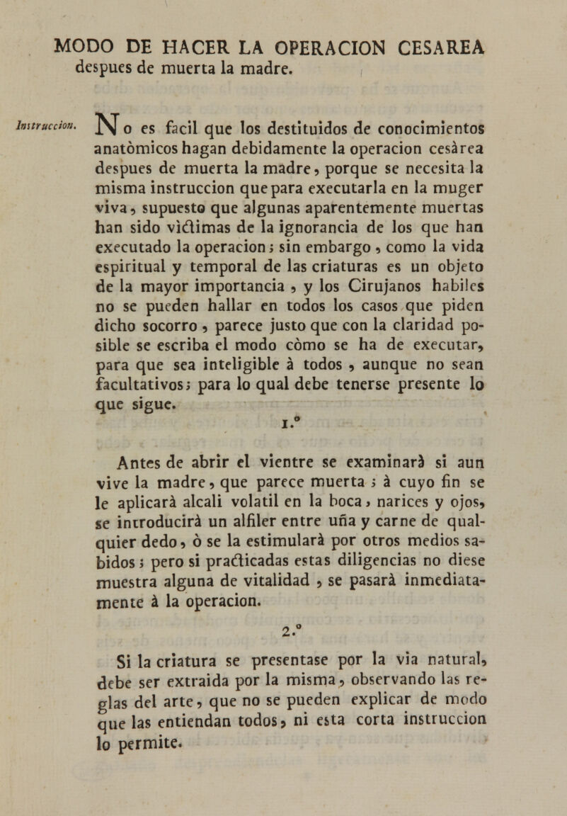 MODO DE HACER LA OPERACIÓN CESÁREA después de muerta la madre. humcdon, J\ o es fácil que los destituidos de conocimientos anatómicos hagan debidamente la operación cesárea después de muerta la madre? porque se necesita la misma instrucción que para executarla en la muger viva? supuesto que algunas aparentemente muertas han sido vidimas de la ignorancia de los que han executado la operación; sin embargo ? como la vida espiritual y temporal de las criaturas es un objeto de la mayor importancia ? y los Cirujanos hábiles no se pueden hallar en todos los casos que piden dicho socorro ? parece justo que con la claridad po- sible se escriba el modo cómo se ha de executar? para que sea inteligible á todos ? aunque no sean facultativos; para lo qual debe tenerse presente lo que sigue. i.° Antes de abrir el vientre se examinará si aun vive la madre? que parece muerta ; á cuyo fin se le aplicará álcali volátil en la boca> narices y ojos? se introducirá un alfiler entre uña y carne de qual- quier dedo ? ó se la estimulará por otros medios sa- bidos; pero si pradicadas estas diligencias no diese muestra alguna de vitalidad ? se pasará inmediata- mente á la operación. 2.° Si la criatura se presentase por la via natural? debe ser extraída por la misma? observando las re- glas del arte? que no se pueden explicar de modo que las entiendan todos > ni esta corta instrucción lo permite.