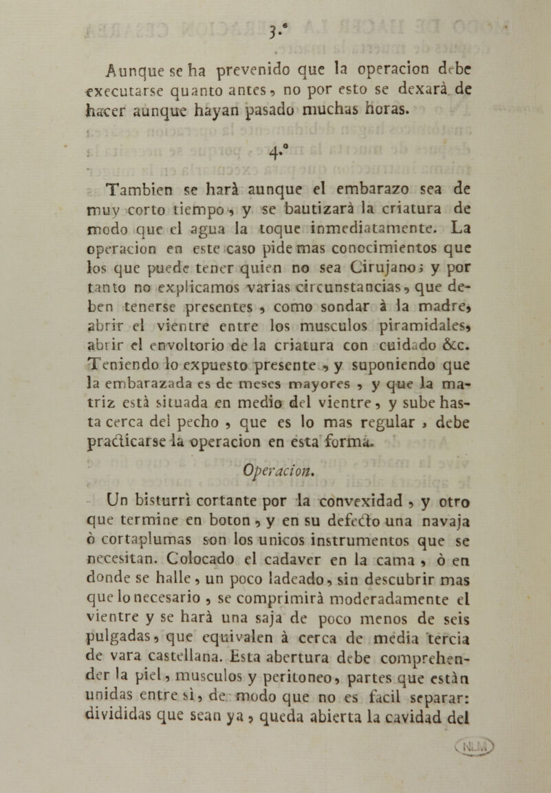 3.a Aunque se ha prevenido que la operación debe executarse quanto antes, no por esto se dexará de hacer aunque hayan pasado muchas horas. También se hará aunque el embarazo sea de muy corto tiempo * y se bautizará la criatura de modo que el agua la toque inmediatamente. La operación en este caso pide mas conocimientos que los que puede tener quien no sea Cirujano i y por tanto no explicamos varias circunstancias* que de- ben tenerse presentes * como sondar á la madre* abrir el vientre entre los músculos piramidales* abrir el envoltorio de la criatura con cuidado &c. Teniendo lo expuesto presente * y suponiendo que la embarazada es de meses mayores * y que la ma- triz está situada en medio del vientre* y sube has- ta cerca del pecho * que es lo mas regular > debe practicarse la operación en esta forma. Operación. Un bisturri cortante por la convexidad * y otro que termine en botón * y en su deft do una navaja ó cortaplumas son los únicos instrumentos que se necesitan. Colocado el cadáver en la cama * ó en donde se halle* un poco ladeado* sin descubrir mas que lo necesario * se comprimirá moderadamente el vientre y se hará una saja de poco menos de seis pulgadas* que equivalen á cerca de media tercia de vara castellana. Esta abertura debe comprehen- der la piel, músculos y peritoneo* partes que están unidas entre si, de modo que no es fácil separar: divididas que sean ya * queda abierta la cavidad del
