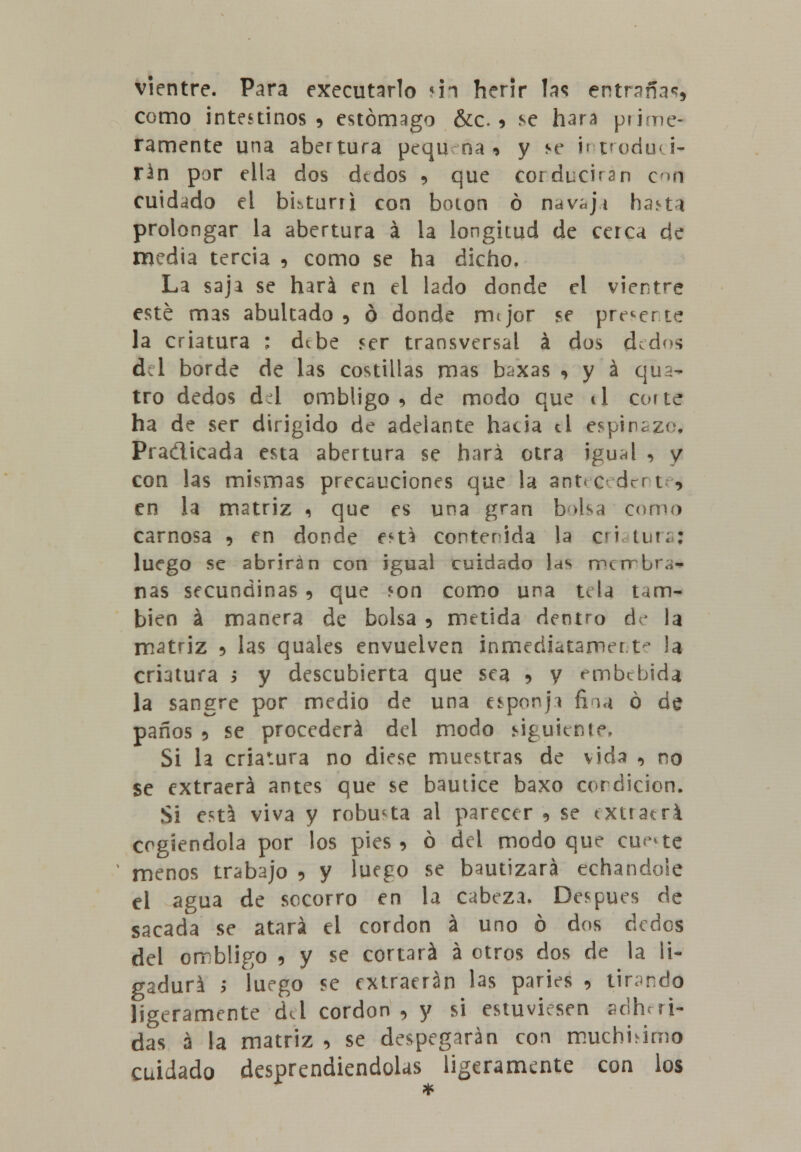 vientre. Para executarlo ún herir las entraña*?, como intestinos 9 estómago &c. * se hará prime- ramente una abertura pequ na * y se i» Podri- rán por ella dos dedos 9 que corducirsn con cuidado el bkturri con boion ó nav^ji haj>ta prolongar la abertura á la longitud de cerca de media tercia , como se ha dicho. La saja se hará en el lado donde el vientre esté mas abultado 5 ó donde rmjor se preverte la criatura : debe ser transversal á dos ded s fiel borde de las costillas mas baxas 9 y á qua- tro dedos di ombligo, de modo que ti cofte ha de ser dirigido de adelante hacia ti espinazo. Pra&icada esta abertura se hará otra igu^l 5 y con las mismas precauciones que la ant<c dert , en la matriz i que es una gran b>lsa como carnosa 9 en donde e^U contenida la c»i aturaj luego se abrirán con igual cuidado las merrbru- nas secundinas 5 que *on como una nía tam- bién á manera de bolsa 5 metida dentro de la matriz * las quales envuelven inmediatamerf la criatura > y descubierta que sea ? y embebida la sangre por medio de una esponji fina ó de paños 5 se procederá del modo siguiente1» Si la criatura no diese muestras de vida , no se extraerá antes que se bautice baxo cordicion. Si está viva y robusta al parecer 9 se txuatri cogiéndola por los pies > ó del modo que cu<^te menos trabajo 9 y luego se bautizará echándole el agua de socorro en la cabeza. Después de sacada se atará el cordón á uno ó dos dedos del ombligo , y se cortará á otros dos de la li- gadura y luego se extraerán las paries , tirando ligeramente del cordón , y si estuviesen adheri- das á la matriz , se despegarán con muchhirtio cuidado desprendiéndolas ligeramente con los