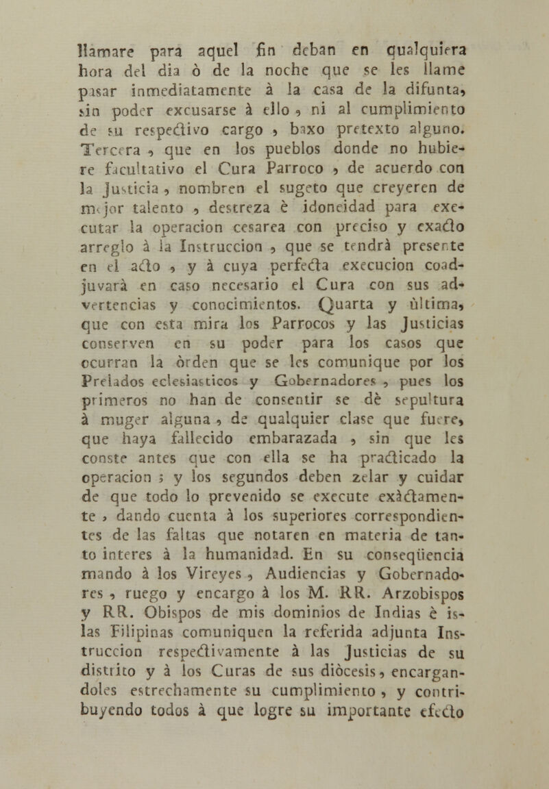 llamare para aquel fin deban en qualquiera hora del dia ó de la noche que se les llame pasar inmediatamente á la casa de la difunta, úa poder excusarse á ello , ni al cumplimiento de su respedivo cargo , tnxo pretexto alguno» Tercera , que en los pueblos donde no hubie- re facultativo el Cura Párroco , de acuerdo coa la Justicia , nombren el sugeto que creyeren de irkjor talento , destreza é idoneidad para exe- cutar la operación cesárea con preciso y exado arreglo á la Instrucción , que se tendrá presente en el ado , y á cuya perfeda execucion coad- juvará en caso necesario el Cura con sus ad- vertencias y conocimientos. Quarta y última, que con esta mira los Párrocos y las Justicias conserven en su poder para los casos que ocurran la orden que se les comunique por los Prelados eclesiásticos y Gobernadores 5 pues los primeros no han de consentir se dé sepultura á muger alguna , de quaiquier clase que fuere, que haya fallecido embarazada , sin que les conste antes que con ella se ha p^adicado la operación i y los segundos deben zelar y cuidar de que todo lo prevenido se execute exádamen- te > dando cuenta á los superiores correspondien- tes de las faltas que notaren en materia de tan- to interés á la humanidad. En su conseqtiencia mando á los Vireyes , Audiencias y Gobernado- res , ruego y encargo á los M. RR. Arzobispos y RR. Obispos de mis dominios de Indias é is- las Filipinas comuniquen la referida adjunta Ins- trucción respedivamente á las Justicias de su districo y á los Curas de sus diócesis, encargán- doles estrechamente su cumplimiento > y contri- buyendo todos á que logre su importante efedo