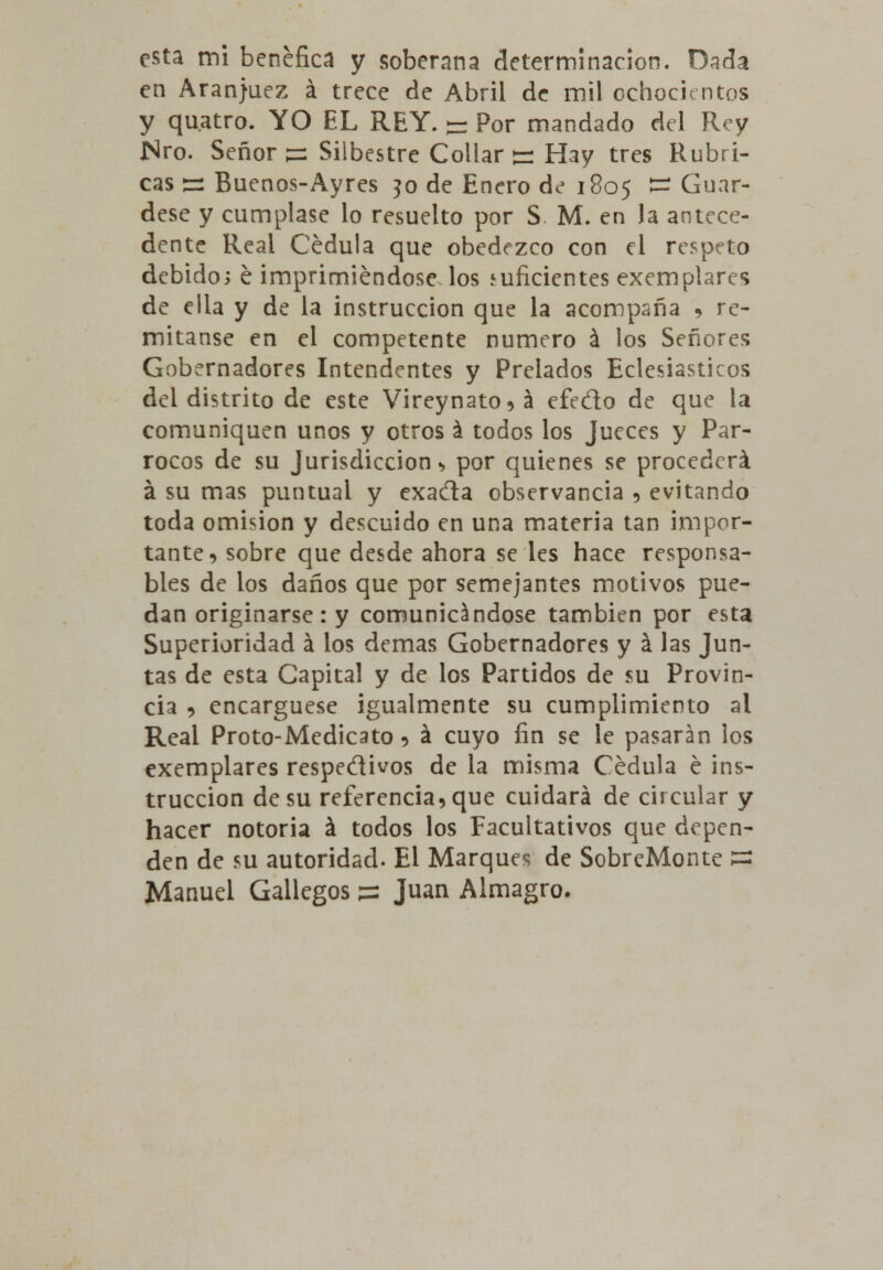 esta mi benéfica y soberana determinación. Dada en Aranjuez á trece de Abril de mil ochocientos y qu.atro. YO EL REY. - Por mandado del Rey Nro. Señor ps Silbestre Collar g- Hay tres Rubri- cas ss Buenos-Ayres jo de Enero de 1805 ~ Guár- dese y cúmplase lo resuelto por S M. en la antece- dente Real Cédula que obedezco con el respeto debido; é imprimiéndose, los suficientes exemplarcs de ella y de la instrucción que la acompaña * re- mítanse en el competente numero á los Señores Gobernadores Intendentes y Prelados Eclesiásticos del distrito de este Vireynato^á efedo de que la comuniquen unos y otros á todos los Jueces y Pár- rocos de su Jurisdicción •> por quienes se procederá á su mas puntual y exa¿ta observancia 9 evitando toda omisión y descuido en una materia tan impor- tante 5 sobre que desde ahora se les hace responsa- bles de los daños que por semejantes motivos pue- dan originarse: y comunicándose también por esta Superioridad á los demás Gobernadores y á las Jun- tas de esta Capital y de los Partidos de su Provin- cia , encargúese igualmente su cumplimiento al Real Proto-Medicato 5 ^ cuyo fin se le pasarán los exemplares respe&ivos de la misma Cédula é ins- trucción de su referencia, que cuidará de circular y hacer notoria á todos los Facultativos que depen- den de su autoridad. El Marques de SobreMonte 1=5 Manuel Gallegos ss Juan Almagro.