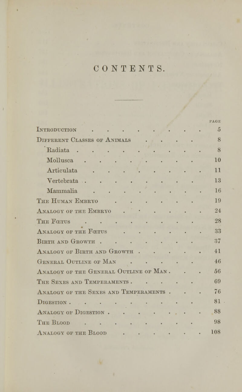 CONTENTS. Introduction ........ 5 Different Classes of Animals .... 8 Radiata ......... 8 Mollusca 10 Articulata . . . . . . . . 11 Vertebrata 13 Mammalia ........ 16 The Human Embryo 19 Analogy of the Embryo ...... 24 TheFcetus 28 Analogy of the Foetus 33 Birth and Growth 37 Analogy of Birth and Growth . . . . . 41 General Outline of Man ..... 46 Analogy of the General Outline of Man ... 56 The Sexes and Temperaments 69 Analogy of the Sexes and Temperaments ... 76 Digestion 81 Analogy of Digestion • • 88 The Blood 98 Analogy of the Blood 108