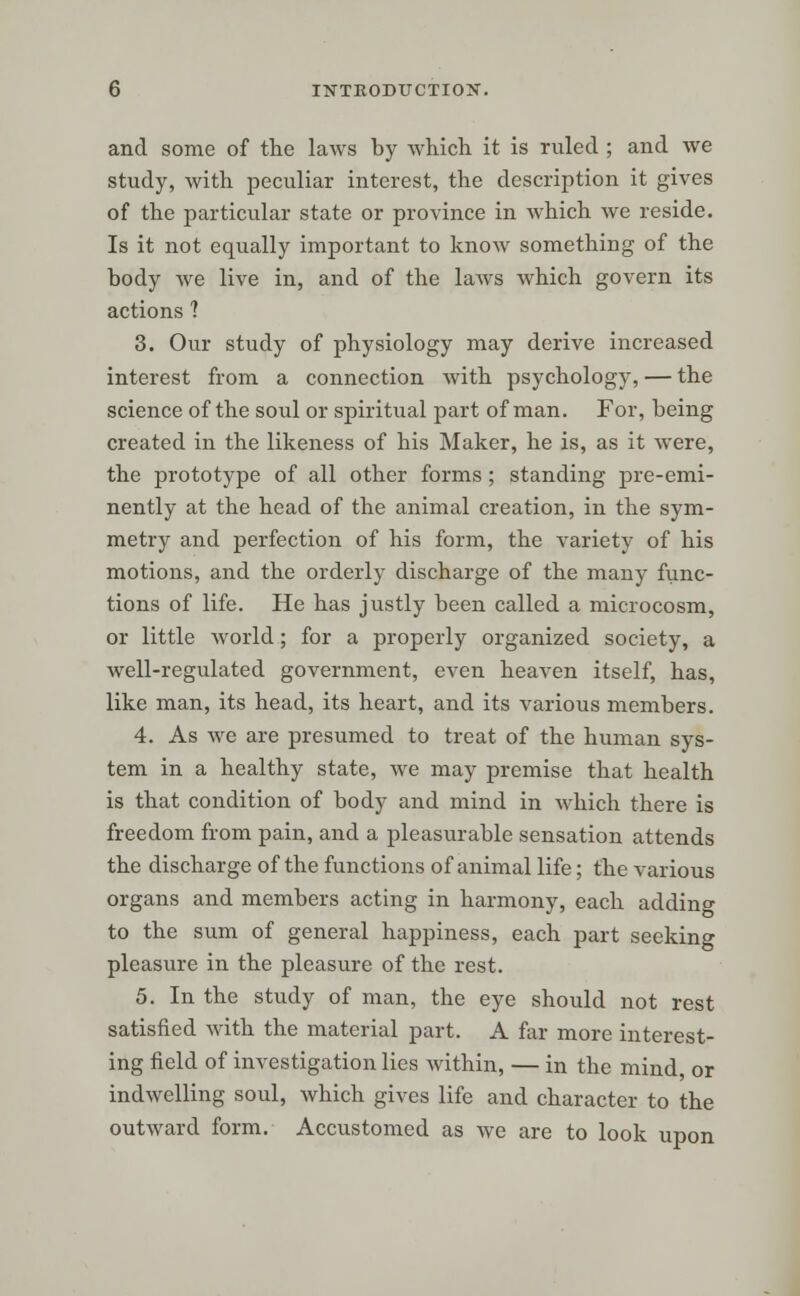 and some of the laws by which it is ruled ; and we study, with peculiar interest, the description it gives of the particular state or province in which we reside. Is it not equally important to know something of the body we live in, and of the laws which govern its actions 1 3. Our study of physiology may derive increased interest from a connection with psychology, — the science of the soul or spiritual part of man. For, being created in the likeness of his Maker, he is, as it were, the prototype of all other forms; standing pre-emi- nently at the head of the animal creation, in the sym- metry and perfection of his form, the variety of his motions, and the orderly discharge of the many func- tions of life. He has justly been called a microcosm, or little world; for a properly organized society, a well-regulated government, even heaven itself, has, like man, its head, its heart, and its various members. 4. As we are presumed to treat of the human sys- tem in a healthy state, Ave may premise that health is that condition of body and mind in which there is freedom from pain, and a pleasurable sensation attends the discharge of the functions of animal life; the various organs and members acting in harmony, each adding to the sum of general happiness, each part seeking pleasure in the pleasure of the rest. 5. In the study of man, the eye should not rest satisfied with the material part. A far more interest- ing field of investigation lies within, — in the mind, or indwelling soul, which gives life and character to the outward form. Accustomed as we are to look upon