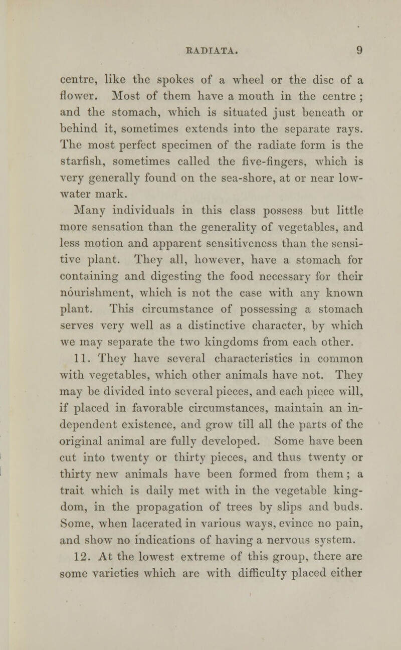 centre, like the spokes of a wheel or the disc of a flower. Most of them have a mouth in the centre ; and the stomach, which is situated just beneath or behind it, sometimes extends into the separate rays. The most perfect specimen of the radiate form is the starfish, sometimes called the five-fingers, which is very generally found on the sea-shore, at or near low- water mark. Many individuals in this class possess but little more sensation than the generality of vegetables, and less motion and apparent sensitiveness than the sensi- tive plant. They all, however, have a stomach for containing and digesting the food necessary for their nourishment, which is not the case with any known plant. This circumstance of possessing a stomach serves very well as a distinctive character, by which we may separate the two kingdoms from each other. 11. They have several characteristics in common with vegetables, which other animals have not. They may be divided into several pieces, and each piece will, if placed in favorable circumstances, maintain an in- dependent existence, and grow till all the parts of the original animal are fully developed. Some have been cut into twenty or thirty pieces, and thus twenty or thirty new animals have been formed from them; a trait which is daily met with in the vegetable king- dom, in the propagation of trees by slips and buds. Some, when lacerated in various ways, evince no pain, and show no indications of having a nervous system. 12. At the lowest extreme of this group, there are some varieties which are with difficulty placed either