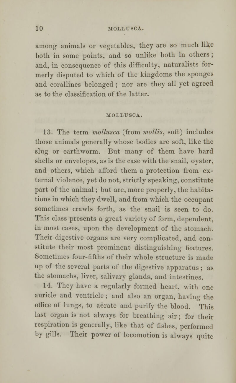 among animals or vegetables, they are so much like both in some points, and so unlike both in others; and, in consequence of this difficulty, naturalists for- merly disputed to which of the kingdoms the sponges and corallines belonged ; nor are they all yet agreed as to the classification of the latter. MOLLUSCA. 13. The term mollusca (from mollis, soft) includes those animals generally whose bodies are soft, like the slug or earthworm. But many of them have hard shells or envelopes, as is the case with the snail, oyster, and others, which afford them a protection from ex- ternal violence, yet do not, strictly speaking, constitute part of the animal; but are, more properly, the habita- tions in which they dwell, and from which the occupant sometimes crawls forth, as the snail is seen to do. This class presents a great variety of form, dependent, in most cases, upon the development of the stomach. Their digestive organs are very complicated, and con- stitute their most prominent distinguishing features. Sometimes four-fifths of their whole structure is made up of the several parts of the digestive apparatus; as the stomachs, liver, salivary glands, and intestines. 14. They have a regularly formed heart, with one auricle and ventricle; and also an organ, having the office of lungs, to aerate and purify the blood. This last organ is not always for breathing air; for their respiration is generally, like that of fishes, performed by gills. Their power of locomotion is always quite