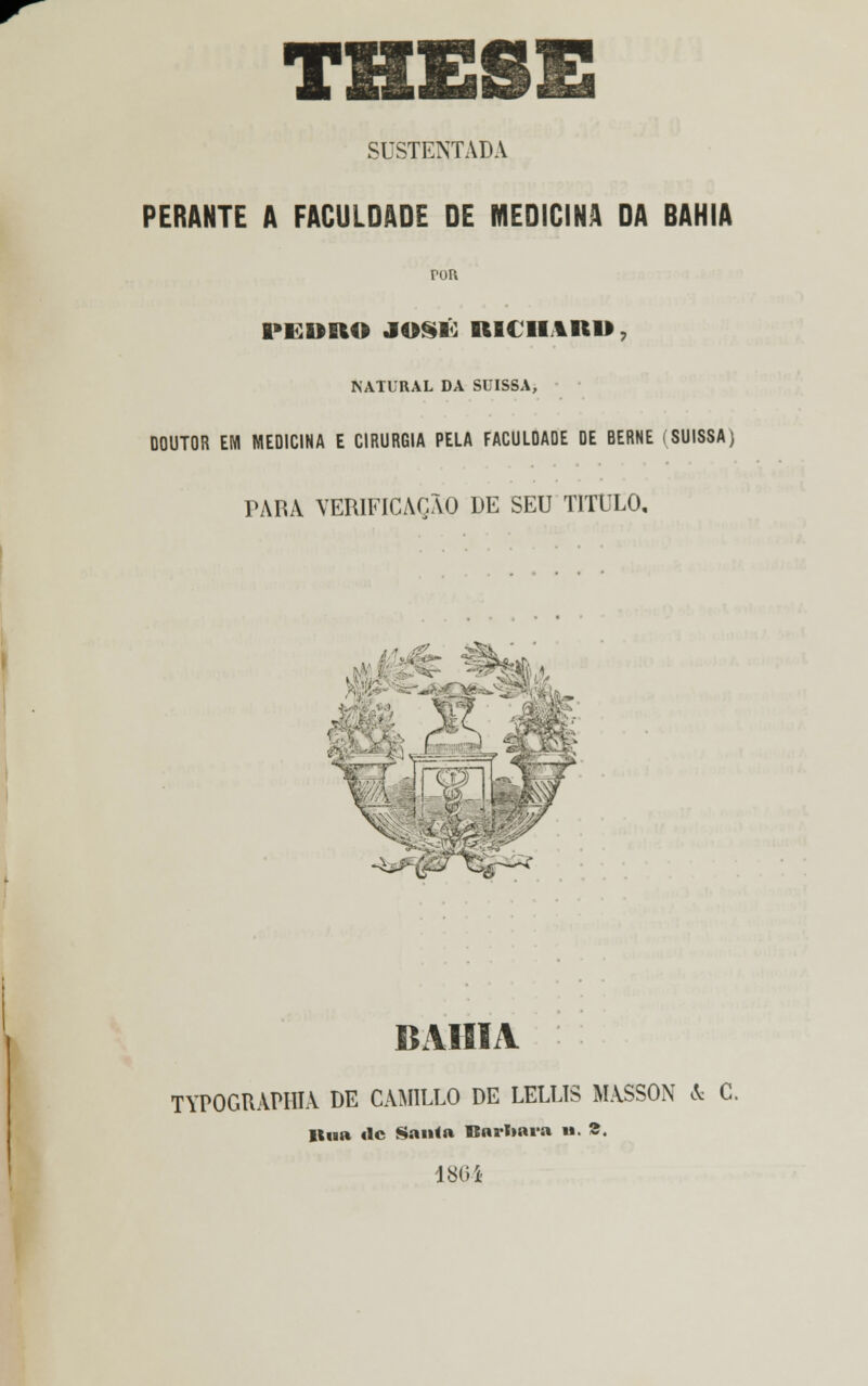 THE SUSTENTADA PERANTE A FACULDADE DE MEDICINA DA BAHIA rou PEDRO JOSÉ IlfitlItBtl» NATURAL DA SUISSA, DOUTOR EM MEDICINA E CIRURGIA PELA FACULDADE DE BERNE (SUISSA) PARA VERIFICAÇÃO DE SEU TITULO, , P&*^&~ BAHIA TYPOGRAPIIIA DE CAMILLO DE LELLIS MASSON & G. llua tlc San<a Barbara u. S. 180*