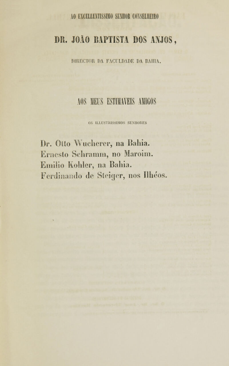 10 rXCELLEMISSIMO SEXUOR CONSELHEIRO DR. JOÃO BAPTISTA DOS AMOS, DIRECTOR DA FACULDADE DA BAHIA. AOS MIS ESTIMÁVEIS ASIliOS OS ILLUSTRISS1MOS SENHORES Dr. Oílo Wucherer, na Bahia. Ernesto Schramm, no Maroim. Emílio Kohlcr, na Baliia. Fcrdinando de Síeiíjer, nos Ilheos,