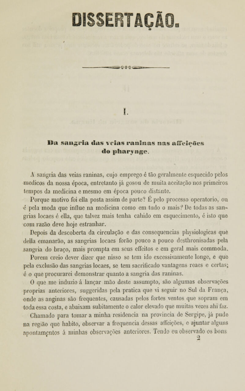 TAÇiO I. lia sanga*ia tias veias rauiuas Eins aíTciçtlcii do pliarvagc. A sangria das veias raninas, cujo emprego é tão geralmente esquecido pelos médicos da nossa época, entretanto já gosou de muita aceitarão nos primeiros tempos da medicina e mesmo em época pouco distante. Porque motivo foi ella posta assim de parte? É pelo processo operatório, ou c pela moda que inílue na medicina como em tudo o mais ? De todas as san- grias locaes é ella, que talvez mais tenha cabido em esquecimento, é isto que com razão deve hoje estranhar. Depois da descoberta da circulação e das consequências physiologicas que delia emanarão, as sangrias locaes forão pouco a pouco dosthronisadas pela sangria do braço, mais prompta em seus effeitos e em geral mais commoda. Porem creio dever dizer que nisso se tem ido excessivamente longe, e que pela exclusão das sangrias locaes, se tem sacrificado vantagens reaes e certas; é o que procurarei demonstrar quanto a sangria das raninas. O que me induzio á lançar mão deste assumpto, são algumas observações próprias anteriores, suggeridas pela pratica que vi seguir no Sul da França, onde as anginas são frequentes, causadas pelos fortes ventos que sopram em toda essa costa, e abaixam subitamente o calor elevado que muitas vezes ahi faz. Chamado para tomar a minha residência na província de Sergipe, já pude na região que habito, observar a frequência dessas aífeições, e ajuntar alguns apontamentos á minhas observações anteriores. Tendo cu observado os bons