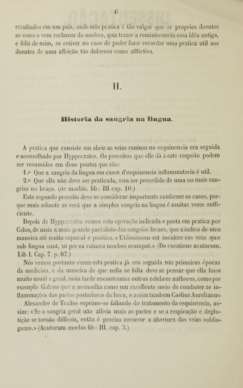 as vezes o vem reclamar do medico, quiz trazer a reminiscência essa idéa antiga, c feliz de mim, se estiver no caso de poder fazer recordar uma pratica útil aos doentes de uma affeição tão dolorosa como afilictiva. ii. Eli*ti>ria «lie sassaria na linaua. A pratica que consiste em abrir as veias caninas na esquinencia era seguida e aconselhado por Ilyppocratcs. Os pceccitos que elle dá á este respeito podem ser resumidos em dous pontos que são: \ .o Que a sangria da lingua cm casos d'esquinencia inflammatoria é útil. 2.o Que cila não deve ser praticada, sem ser precedida de uma ou mais san- grias no braço, (de morbis. lib: III cap. 10.) Este segundo preceito deve se considerar importante conforme os casos, por- que mais adiante se verá que a simples sangria na lingua ó muitas vezes suíTi- cienle. Depois de Hyppí ites vemos esta operação indicada e posta em pratica por Celso, de mais a mais grande partidista das sangrias locaes, que a indica de uma maneira até muito especud e positiva, a Utilissimom est inciderc cas veas quse sub lingua súnt, ut per ca vulnera morbus erumpat.» (De curalionc aculorum. Lib I. Cap. 7. p. 87.) Nós vemos portanto como esta pratica já era seguida nas primeiras épocas da medicina, e da maneira de que nella se falia deve se pensar que cila fosse muito usual o geral, mais tarde encontramos outros celebres authores, como por exemplo Galeno que a aconselha como um cxcellcnte meio de combater as in- flammaeões tias partes posteriores da boca, e assim também Caelius Aurelianus- Alexandre de Tralles exprime-se fallando do tratamento da esquinencia, as- sim: «Se a sangria geral não allivia mais as partes e se a respiração c deglu- tição se tornão diííieeis, então 6 preciso recorrer a abertura das veias sublin- guacs.» (Acutorum morins lib: III. cap. 3.)