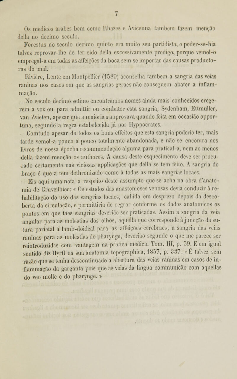 delia no decimo século. Forestus rio século decimo quinto era muito seu partidista, e poder-se-hia talvez rcprovar-lhe de ter sido delia excessivamente pródigo, porque vcmol-o empregal-a em todas as afíeições da boca sem se importar das causas produeto- ras do mal. Rivière, Lente em Montpellier (1580) aconselha também a sangria das veias raninas nos casos cm que as sangrias geraes não conseguem abater a inflam- mação. No século decimo sétimo encontramos nomes ainda mais conhecidos erege- rem a voz ou para admittir ou combater esta sangria, Sydenham, Ettmuller, vau Zvieten, apezar que a maioria a approvava quando feita em occasião oppor- tuna, segundo a regra estabelecida já por Hyppocrates. Comtudo opezar de todos os bons eífeitos que esta sangria poderia ter, mais tarde vcmol-a pouco á pouco totalin mtc abandonada, e não se encontra nos livros de nossa épocha recommendação alguma para pratical-a, nem ao menos delia fazem menção os authores. A causa deste esquecimento deve ser procu- rado certamente nas viciosas applicações que delia se tem feito. A sangria do braço é que a tem dethronizado como á todas as mais sangrias locaes. Eis aqui uma nota a respeito deste assumpto que se acha na obra d'anato- mia de Cruveilhicr: « Os estudos das anastomoses venosas devia conduzir á re- habilitação do uso das sangrias locaes, caluda cm desprezo depois da desco- berta da circulação, c permiltiria de regrar conforme os dados anatómicos os pontos em que taes sangrias deverião ser praticadas. Assim a sangria da veia angular para as moléstias dos olhos, aquélla que corresponde á juneção da su- tura parietal á lamb-doideal para as alíeições cerebraes, a sangria das veias raninas para as moléstias do pharyrige, deverião segundo o que me parece ser reintroduzidos com vantagem na pratica medica. Tom. III, p. 59. E em igual sentido diz Hyrll na sua anatomia topographica, 1857, p. 337: «É talvez sem razão que se tenha descontinuado a abertura das veias raninas em casos de in- ílamrnação da garganta pois que as veias da lingua communicão com aquellas do vco molle e do pharyngc. »