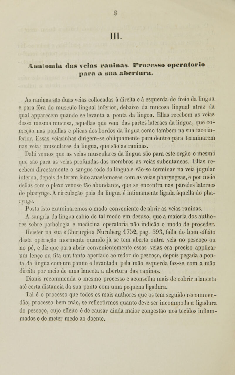 Anatomia tias velas raninas. Processo operatória paca a sua abertura. Ás raninas são duas veias collocadas á direita c á esquerda do freio da lingua e para fora do musculo lingual inferior, debaixo da mucosa lingual alia/ da qual appareccm quando se levanta a ponta da lingoa. Elias recebem as veias dessa mesma mucosa, aquellas que vem das partes lateraes da lingua, que co- meção nas papillas e plicas dos bordos da lingua como também na sua face in- ferior. Essas veiasinhas dirigem-se obliquamente para dentro para terminarem nas veia: musculares da lingua, que são as raninas. Dahi vemos que as veias musculares da lingua são para este órgão o mesmo que são para as veias profundas dos membros as veias subcutâneas. Elias re- cebem directamente o sangue todo da lingua e vão-se terminar na veia jugular interna, depois de lerem feito anastomoses com as veias pharyngeas, e por meio delias com o plexo venoso tão abundante, que se encontra nas paredes lateraes do pliarynge. A circulação pois da língua ó intimamente ligada áquella do pha- ryn< Posto isto examinaremos o modo conveniente de abrir as veias raninas. A sangria da lingua cahio de tal modo em desuso, que a maioria dos autho- res sobre pathologia e medicina operatória não indicão o modo de proceder. Ileister na sua « Chirurgie» Nurnbcrg 1752, pag. 393, falia do bom effeito desta operação mormente quando já se tem aberto outra veia no pescoço ou no pé, e diz que paia abrir convenientemente essas veias era preciso applicar um lenço ou fita um tanto apertado ao redor do pescoço, depois pegada a pon- ta da lingua com um panno e levantada pela mão esquerda faz-se com a mão direita por meio de uma lanceta a abertura das raninas. Dionis recommenda o mesmo processo e aconselha mais de cobrir a lanceta até certa distancia da sua ponta com uma pequena ligadura. Tal é o processo que todos os mais authores que os tem seguido recommen- dão; processo bem máo, se reflectirmos quanto deve ser incommoda a ligadura do pescoço, cujo eíTeito é de causar ainda maior congestão nos tecidos inflam- mados e de meter medo ao doente,