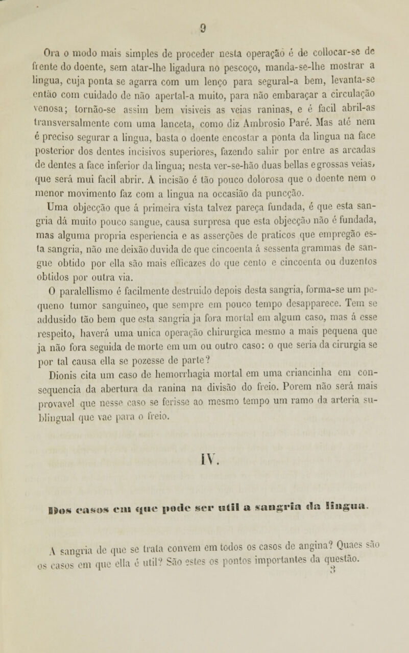 Ora o mudo mais simples de proceder nesta operação é de collocar-se de fiente do doente, sem atar-lhe ligadura no pescoço, manda-se-lbe mostrar a língua, cuja ponta se agarra com um lenço para segural-a bem, levanta-se então com cuidado de não apertal-a muito, para não embaraçar a circulação venosa; tornão-se assim bem visíveis as veias raninas, e é fácil abril-as transversalmente com uma lanceia, como diz Ambrósio Pare. Mas até nem é preciso segurar a língua, basta o doente encostar a ponta da lingua na face posterior dos dentes incisivos superiores, fazendo sabir por entre as arcadas de dentes a face inferior da lingua; nesta ver-se-hão duas bellas egrossas veias, que será mui fácil abrir. A incisão ó tão pouco dolorosa que o doente nem o menor movimento faz com a lingua na occasião da puneção. Uma objecção que á primeira vista talvez pareça fundada, é que esta san- gria dá muito pouco sangue, causa surpresa que esta objecção não é fundada, mas alguma própria esperiencia e as asserções de práticos que em pregão es- ta sangria, não me deixão duvida de que cincoenta á sessenta grammas de san- gue obtido por ella são mais efíicazes do que cento e cincoenta ou duzenlos obtidos por outra via. O paralellismo é facilmente destruido depois desta sangria, forma-se um pe- queno tumor sanguíneo, que sempre em pouco tempo dcsapparece. Teu: addusido tão bem que esta sangria ja fora mortal em algum caso, mas á esse respeito, haverá uma única operarão chirurgica mesmo a mais pequena que ja não fora seguida de morte cm um ou outro caso: o que seria da cirurgia se por tal causa ella se pozesse de parte? Dionis cita um caso de bemorrhagia mortal em uma criancinba cm con- sequência da abertura da ranina na divisão do freio. Porem não será mais provável que nesse caso se ferisse ao mesmo tempo um ramo da artéria su- blingual que vae para o freio. IV. B»o« raso* em que pode ser útil a sangria da lingua. \ sangria de que se trata convém em todos os casos de angina? Quaes são os casos em que ella e útil? São pontos importantes da questão.