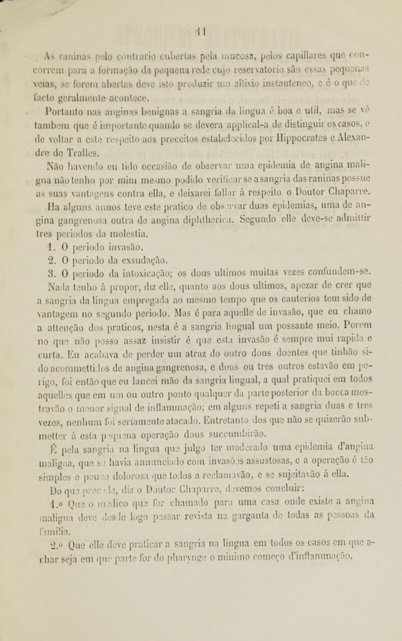 lo contrario cuberlas pela mucosa, pelos capillares que con- correm para a formação da pequena rede cujo reservatório veias, se forem abertas deve isl aair um allivio ini o, c é o q lacto geralmente acontece. Portanto nas anginas benignas a sangria da língua é boa e ulil, mas se vô também que é importante quando se devera applicaL-a de distinguir os casos de voltar a este respeito aos preceitos estabelecidos por Hippocrates e Alexan- dre de Tralli Não havendo eu tido occasião de observar moa epidemia de angina mali- gna nãotenho por mim mesmo podido verificar se a sangria das raninas possue as suas vantagens contra ella, c deixarei (aliar á respeito o Doutor Chaparro. Ha alguns ânuos teve este pratico de obs trvar duas epidemias, uma de an- gina gangrenosa outra de angina diplilheriea. Segundo elle deve-se admillir três períodos da moléstia. 1. O período invasão. 2. O período da exsudação. 3. O período da intoxicarão; os dons últimos muitas vezes coníundem-se. Nada lenho á propor, diz elle, quanto aos dons últimos, apezar de crer que a sangria da lingua empregada ao mesmo tempo que os cautérios tem sido de vantagem no segundo período. Mas é para aquelle de invasão, que eu chamo a atlenção dos práticos, nesta é a sangria lingual um possante meio. Porem no que não posso assaz insistir é que esta invasão é sempre mui rápida e curta. Eu acabava de perder um atraz do outro dons doentes que tinhão si- do acommellidos de angina gangrenosa, e dons ou três outros estawio em pe- rigo, foi então que eu lancei mão da sangria lingual, a qual pratiquei em l aquelles que em um ou outro ponto qualquer da parle posterior da boccamos- Iravão o menor signal de inílammação; em alguns repeti a sangria duas c três vezes, nenhum foi seriamente atacado. Entretanto dos que não se quizerão sub- melter á esta pjquena operação dous suecumbirão. É pela sangria na lingua que julgo ter moderado uma epidemia d*angina maliffiia une s • havia annunciado com invasòas assustosas, c a operação é Lio simples e pou •> dolorosa que todos a reelam.ivão, c se sujeitavao a cita. Do que prec \ le, diz o Doutor Ghaparre, davemos concluir: l.o Que o m idico que for chamado para uma casa onde existe a angina maligna deve desle logo passar revista na garganta de todas as pessoas da familia. ±» Que elle deve praticar a sangria na lingua cm lodos os casos em que a- rhar seja em qu • parte for do pharyngu o mínimo começo dMnflammai