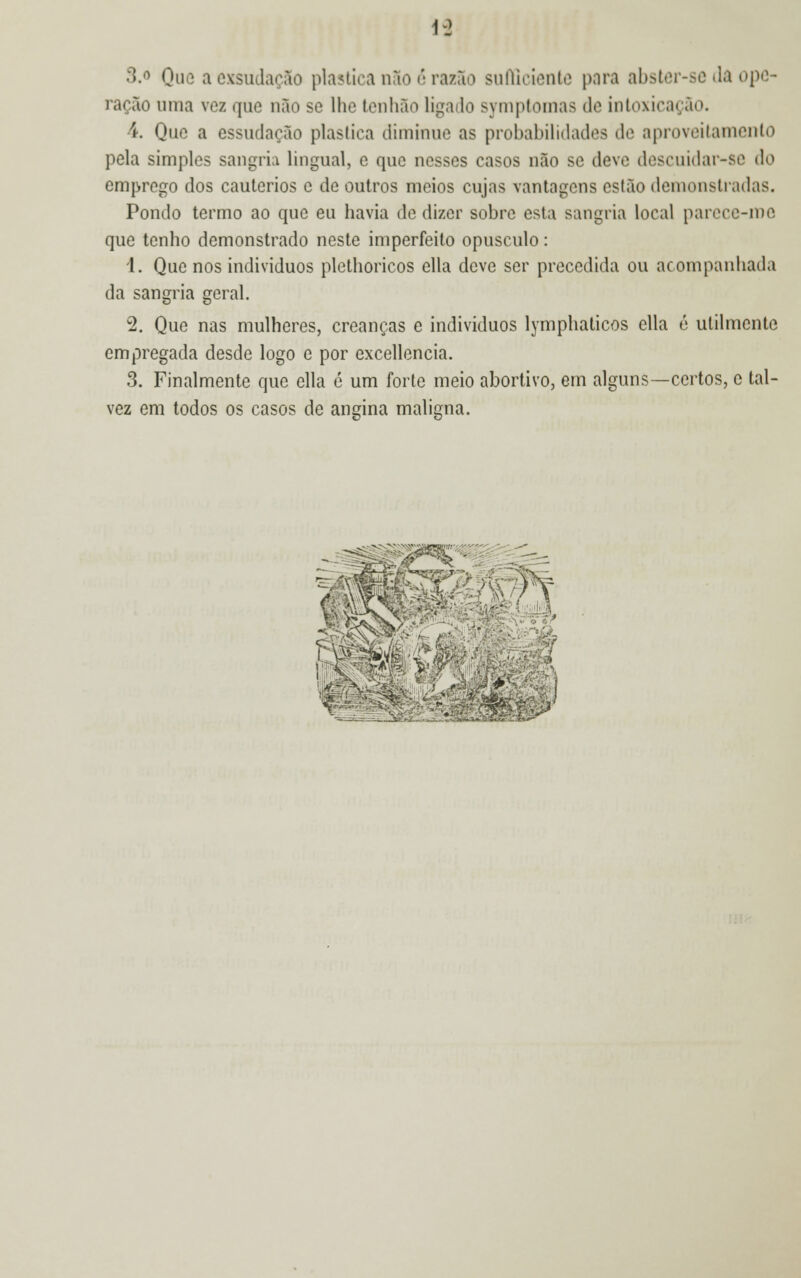 1-2 S.o Que a exsudaçào plástica não é razão sufficiente para abster-se da ope- ração uma vez que não se lhe tenhão ligado symptomas de intoxicação. í. Que a essudacão plaslica diminue as probabilidades de aproveitamento pela simples sangria lingual, e que nesses casos não se deve descuidar-se do emprego dos cautérios e de outros meios cujas vantagens estão demonstradas. Pondo termo ao que eu havia de dizer sobre esta sangria local parece-me que tenho demonstrado neste imperfeito opúsculo: 1. Que nos indivíduos plethoricos ella deve ser precedida ou acompanhada da sangria geral. 2. Que nas mulheres, creanças e indivíduos lymphaticos ella é utilmente empregada desde logo e por excellencia. 3. Finalmente que ella ó um forte meio abortivo, em alguns—certos, c tal- vez em todos os casos de angina maligna. 4. -■■-*.