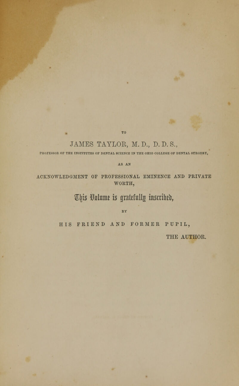 JAMES TAYLOR, M. D., D. D. S., PROFESSOR OF THE INSTITUTES OF DENTAL SCIENCE IN THE OHIO COLLEGE OF DENTAL SURGERY, AS AN ACKNOWLEDGMENT OF PROFESSIONAL EMINENCE AND PRIVATE WORTH, W%h fflahmt is gratefttllg instrte, BY HIS FRIEND AND FORMER PUPIL, THE AUTHOK.