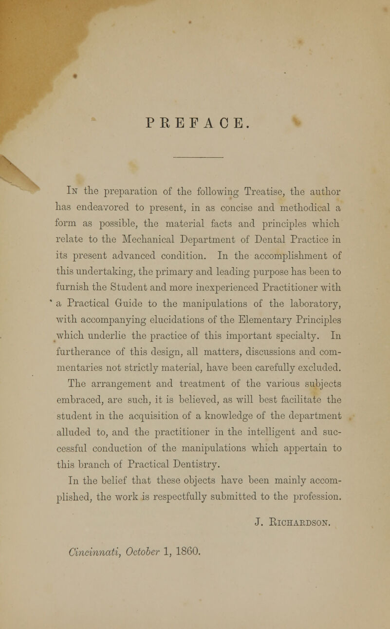 PREFACE. In the preparation of the following Treatise, the author has endeavored to present, in as concise and methodical a form as possible, the material facts and principles which relate to the Mechanical Department of Dental Practice in its present advanced condition. In the accomplishment of this undertaking, the primary and leading purpose has been to furnish the Student and more inexperienced Practitioner with ' a Practical Guide to the manipulations of the laboratory, with accompanying elucidations of the Elementary Principles which underlie the practice of this important specialty. In furtherance of this design, all matters, discussions and com- mentaries not strictly material, have been carefully excluded. The arrangement and treatment of the various subjects embraced, are such, it is believed, as will best facilitate the student in the acquisition of a knowledge of the department alluded to, and the practitioner in the intelligent and suc- cessful conduction of the manipulations which appertain to this branch of Practical Dentistry. In the belief that these objects have been mainly accom- plished, the work is respectfully submitted to the profession. J. KlCHAEDSON. Cincinnati, October 1, 1860.