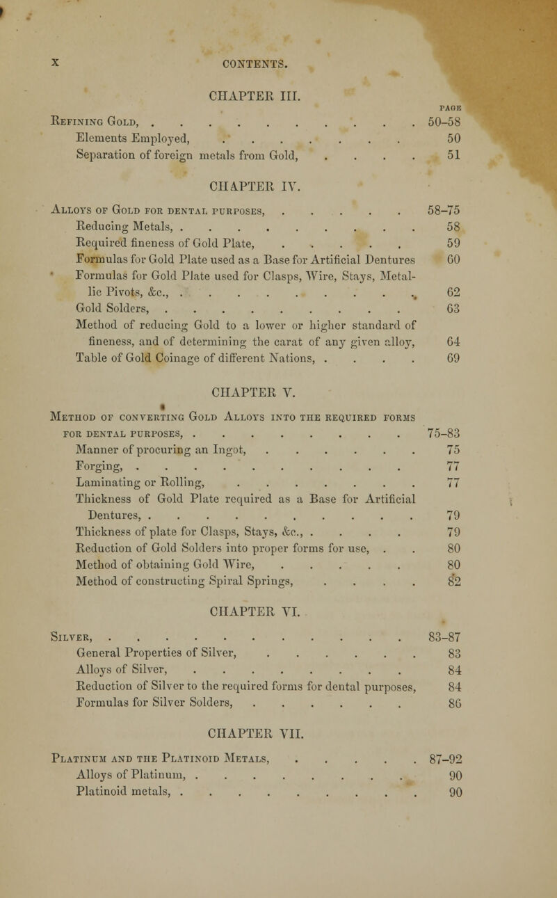 CHAPTER HI. Refining Gold, Elements Employed, Separation of foreign metals from Gold, PAGE 50-58 50 51 CHAPTER IV. Alloys of Gold for dental purposes, 58-75 Reducing Metals, 58 Required fineness of Gold Plate, 59 Formulas for Gold Plate used as a Base for Artificial Dentures GO Formulas for Gold Plate used for Clasps, Wire, Stays, Metal- lic Pivots, &c, 02 Gold Solders 03 Method of reducing Gold to a lower or higher standard of fineness, and of determining the carat of any given alloy, 04 Table of Gold Coinage of different Nations, .... 09 CHAPTER V. Method of converting Gold Alloys into the required forms for dental purposes, 75-83 Manner of procuring an Ingot, ...... 75 Forging, 77 Laminating or Rolling, ....... 77 Thickness of Gold Plate required as a Base for Artificial Dentures, 79 Thickness of plate for Clasps, Stays, &c, .... 79 Reduction of Gold Solders into proper forms for use, . . 80 Method of obtaining Gold Wire, .... Method of constructing Spiral Springs, CHAPTER VI. Silver, General Properties of Silver, 83 Alloys of Silver, 84 Reduction of Silver to the required forms for dental purposes, 84 Formulas for Silver Solders, 80 CHAPTER VII. Platinum and the Platinoid Metals, 87-92 Alloys of Platinum, 90 Platinoid metals, 90 80 82 83-87