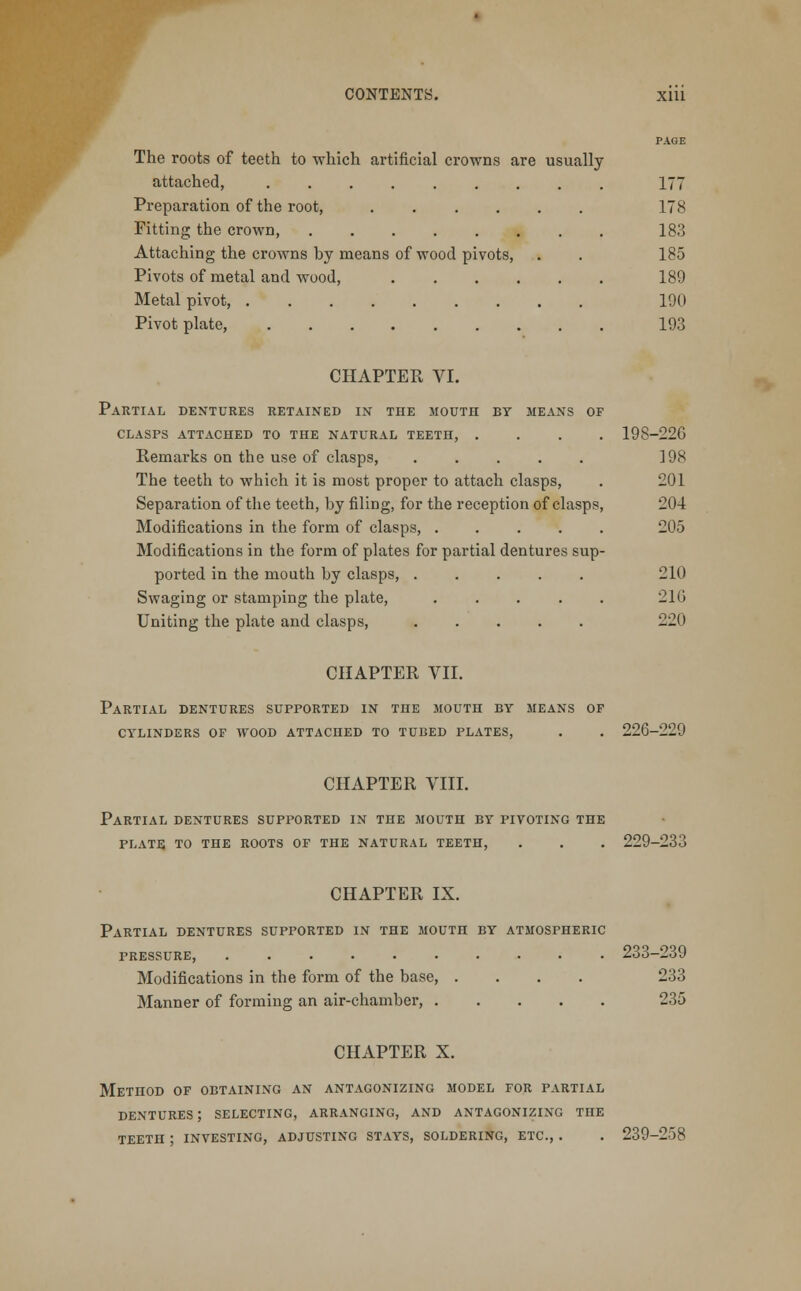 PAGE The roots of teeth to which artificial crowns are usually- attached, ......... 177 Preparation of the root, ...... 178 Fitting the crown 183 Attaching the crowns by means of wood pivots, . . 185 Pivots of metal and wood, 189 Metal pivot, 190 Pivot plate, 193 CHAPTER VI. Partial dentures retained in the mouth by means of clasps attached to the natural teeth, .... 198-226 Remarks on the use of clasps 198 The teeth to which it is most proper to attach clasps, . 201 Separation of the teeth, by filing, for the reception of clasps, 204 Modifications in the form of clasps, 205 Modifications in the form of plates for partial dentures sup- ported in the mouth by clasps, ..... 210 Swaging or stamping the plate, . . . . . 210 Uniting the plate and clasps, 220 CHAPTER VII. Partial dentures supported in the mouth by means of cylinders of wood attached to tubed plates, . . 226-229 CHAPTER VIII. Partial dentures supported in the mouth by pivoting the plate to the roots of the natural teeth, . . . 229-233 CHAPTER IX. Partial dentures supported in the mouth by atmospheric pressure, 233-239 Modifications in the form of the base, .... 233 Manner of forming an air-chamber, 235 CHAPTER X. Method of obtaining an antagonizing model for partial dentures ; selecting, arranging, and antagonizing the teeth ; investing, adjusting stays, soldering, etc, . . 239-258