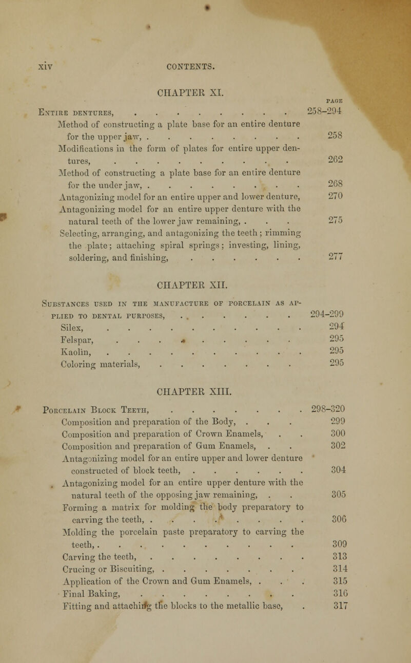 CHAPTER XI. E.\TTIRE DENTURES, Method of constructing a plate base for an entire denture for the upper jaw, ........ Modifications in the form of plates for entire upper den- tures, Method of constructing a plate base for an entire denture for the under jaw, ........ Antagonizing model for an entire upper and lower denture, Antagonizing model for an entire upper denture with the natural teeth of the lower jaw remaining, . Selecting, arranging, and antagonizing the teeth ; rimming the plate; attaching spiral springs; investing, lining, soldering, and finishing, PAGE 258-294 258 262 2G8 270 275 CHAPTER XII. Substances used in the manufacture of porcelain as ap- plied TO DENTAL PURPOSES, ... Silex, Felspar, ...*..... Kaolin, Coloring materials, ....... 294-299 294 295 295 295 CHAPTER XIII. Porcelain Block Teeth, 298-320 Composition and preparation of the Body, . . . 299 Composition and preparation of Crown Enamels, . . 300 Composition and preparation of Gum Enamels, . . 302 Antagonizing model for an entire upper and lower denture constructed of block teeth, 304 Antagonizing model for an entire upper denture with the natural teeth of the opposing jaw remaining, . . 305 Forming a matrix for molding the body preparatory to carving the teeth, . . . . ' . . . . 30G Molding the porcelain paste preparatory to carving the teeth, 309 Carving the teeth, 313 Crucing or Biscuiting, 314 Application of the Crown and Gum Enamels, . . . 315 Final Baking, 310 Fitting and attachirfg the blocks to the metallic base, . 317