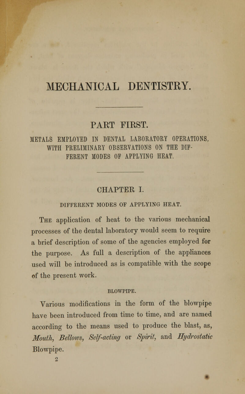 MECHANICAL DENTISTRY. PART FIRST. METALS EMPLOYED IN DENTAL LABORATORY OPERATIONS, WITH PRELIMINARY OBSERVATIONS ON THE DIF- FERENT MODES OF APPLYING HEAT. CHAPTER I. DIFFERENT MODES OF APPLYING HEAT. The application of heat to the various mechanical processes of the dental laboratory would seem to require a brief description of some of the agencies employed for the purpose. As full a description of the appliances used will be introduced as is compatible with the scope of the present work. BLOWPIPE. Various modifications in the form of the blowpipe have been introduced from time to time, and are named according to the means used to produce the blast, as, Mouth, Bellows, Self-acting or Spirit, and Hydrostatic Blowpipe.