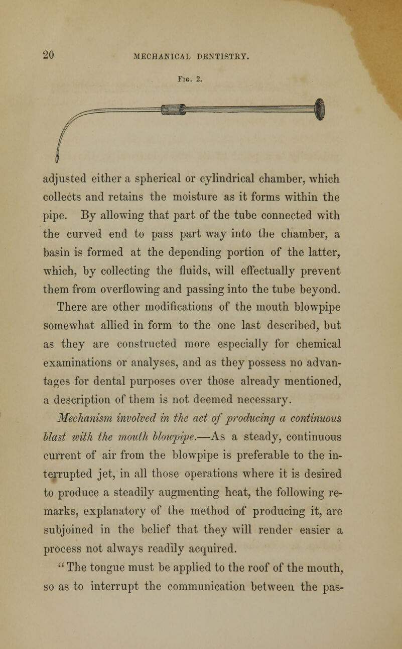 Fig. 2. adjusted either a spherical or cylindrical chamber, which collects and retains the moisture as it forms within the pipe. By allowing that part of the tube connected with the curved end to pass part way into the chamber, a basin is formed at the depending portion of the latter, which, by collecting the fluids, will effectually prevent them from overflowing and passing into the tube beyond. There are other modifications of the mouth blowpipe somewhat allied in form to the one last described, but as they are constructed more especially for chemical examinations or analyses, and as they possess no advan- tages for dental purposes over those already mentioned, a description of them is not deemed necessary. Mechanism involved in the act of producing a continuous blast ivith the mouth blowpipe.—As a steady, continuous current of air from the blowpipe is preferable to the in- terrupted jet, in all those operations where it is desired to produce a steadily augmenting heat, the following re- marks, explanatory of the method of producing it, are subjoined in the belief that they will render easier a process not always readily acquired.  The tongue must be applied to the roof of the mouth, so as to interrupt the communication between the pas-