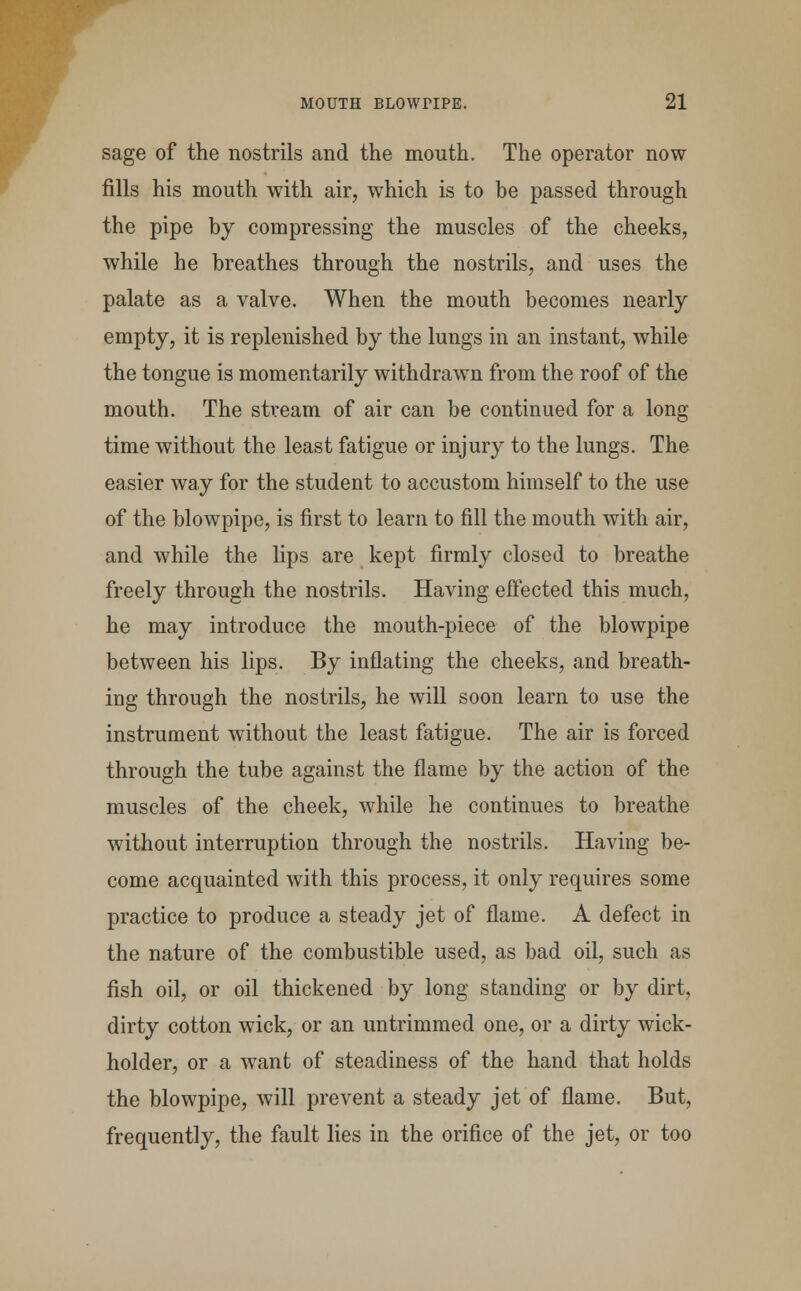 sage of the nostrils and the mouth. The operator now fills his mouth with air, which is to be passed through the pipe by compressing the muscles of the cheeks, while he breathes through the nostrils, and uses the palate as a valve. When the mouth becomes nearly empty, it is replenished by the lungs in an instant, while the tongue is momentarily withdrawn from the roof of the mouth. The stream of air can be continued for a long time without the least fatigue or injury to the lungs. The easier way for the student to accustom himself to the use of the blowpipe, is first to learn to fill the mouth with air, and while the lips are kept firmly closed to breathe freely through the nostrils. Having effected this much, he may introduce the mouth-piece of the blowpipe between his lips. By inflating the cheeks, and breath- ing through the nostrils, he will soon learn to use the instrument without the least fatigue. The air is forced through the tube against the flame by the action of the muscles of the cheek, while he continues to breathe without interruption through the nostrils. Having be- come acquainted with this process, it only requires some practice to produce a steady jet of flame. A defect in the nature of the combustible used, as bad oil, such as fish oil, or oil thickened by long standing or by dirt, dirty cotton wick, or an untrimmed one, or a dirty wick- holder, or a want of steadiness of the hand that holds the blowpipe, will prevent a steady jet of flame. But, frequently, the fault lies in the orifice of the jet, or too