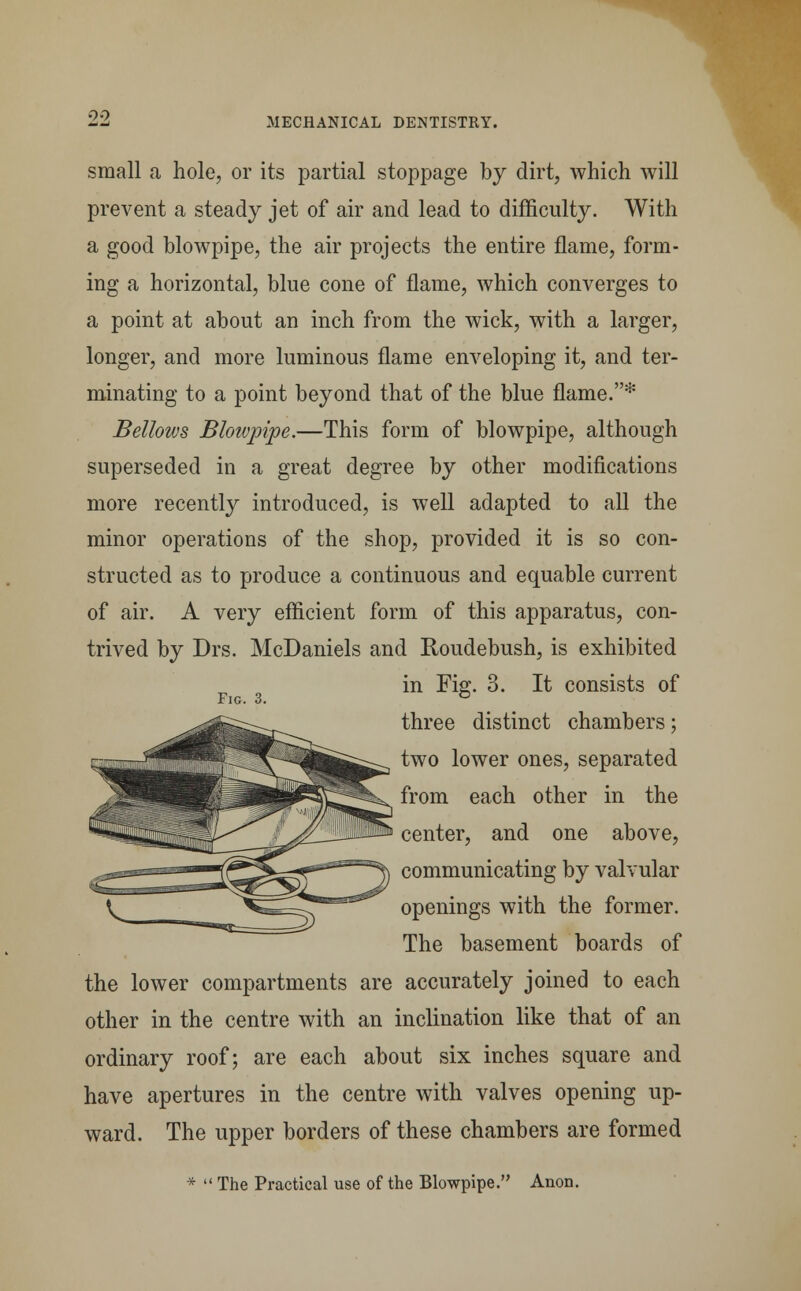 small a hole, or its partial stoppage by dirt, which will prevent a steady jet of air and lead to difficulty. With a good blowpipe, the air projects the entire flame, form- ing a horizontal, blue cone of flame, which converges to a point at about an inch from the wick, with a larger, longer, and more luminous flame enveloping it, and ter- minating to a point beyond that of the blue flame.* Bellows Bloivpipe.—This form of blowpipe, although superseded in a great degree by other modifications more recently introduced, is well adapted to all the minor operations of the shop, provided it is so con- structed as to produce a continuous and equable current of air. A very efficient form of this apparatus, con- trived by Drs. McDaniels and Roudebush, is exhibited in Fig. 3. It consists of Fig. 3. ° three distinct chambers; two lower ones, separated from each other in the center, and one above, communicating by valvular openings with the former. The basement boards of the lower compartments are accurately joined to each other in the centre with an inclination like that of an ordinary roof; are each about six inches square and have apertures in the centre with valves opening up- ward. The upper borders of these chambers are formed *  The Practical use of the Blowpipe. Anon.