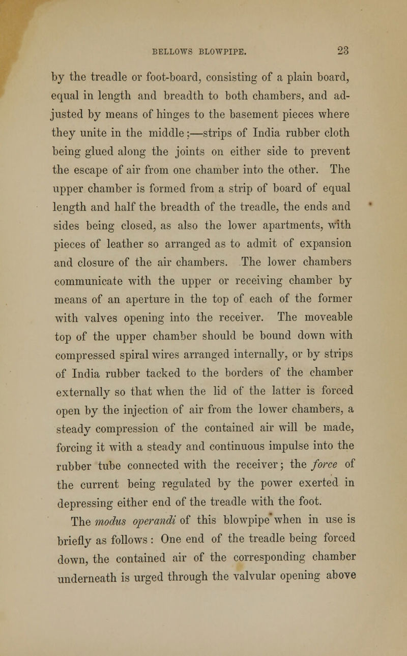 by the treadle or foot-board, consisting of a plain board, equal in length and breadth to both chambers, and ad- justed by means of hinges to the basement pieces where they unite in the middle;—strips of India rubber cloth being glued along the joints on either side to prevent the escape of air from one chamber into the other. The upper chamber is formed from a strip of board of equal length and half the breadth of the treadle, the ends and sides being closed, as also the lower apartments, with pieces of leather so arranged as to admit of expansion and closure of the air chambers. The lower chambers communicate with the upper or receiving chamber by means of an aperture in the top of each of the former with valves opening into the receiver. The moveable top of the upper chamber should be bound down with compressed spiral wires arranged internally, or by strips of India rubber tacked to the borders of the chamber externally so that when the lid of the latter is forced open by the injection of air from the lower chambers, a steady compression of the contained air will be made, forcing it with a steady and continuous impulse into the rubber tube connected with the receiver • the force of the current being regulated by the power exerted in depressing either end of the treadle with the foot. The modus operandi of this blowpipe* when in use is briefly as follows : One end of the treadle being forced down, the contained air of the corresponding chamber underneath is urged through the valvular opening above