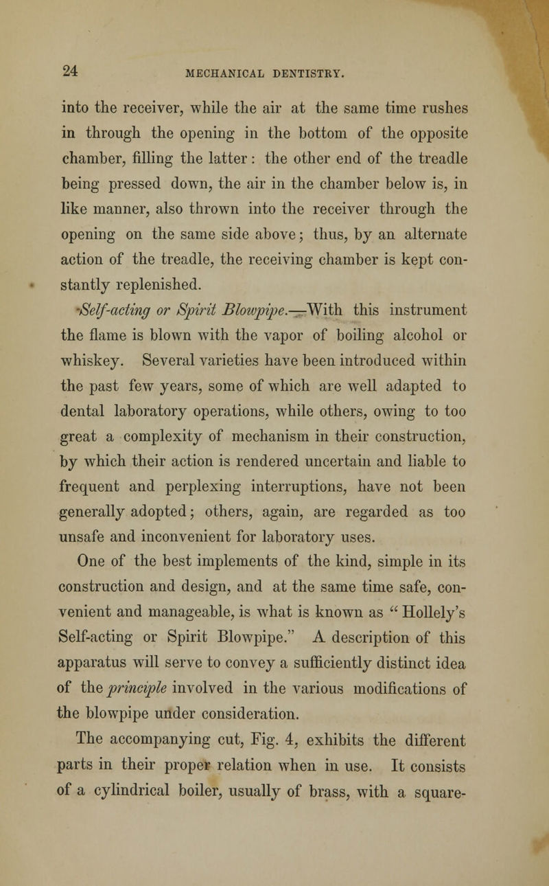 into the receiver, while the air at the same time rushes in through the opening in the bottom of the opposite chamber, filling the latter: the other end of the treadle being pressed down, the air in the chamber below is, in like manner, also thrown into the receiver through the opening on the same side above; thus, by an alternate action of the treadle, the receiving chamber is kept con- stantly replenished. •Self-acting or Spirit Bloivpipe.—-With this instrument the flame is blown with the vapor of boiling alcohol or whiskey. Several varieties have been introduced within the past few years, some of which are well adapted to dental laboratory operations, while others, owing to too great a complexity of mechanism in their construction, by which their action is rendered uncertain and liable to frequent and perplexing interruptions, have not been generally adopted; others, again, are regarded as too unsafe and inconvenient for laboratory uses. One of the best implements of the kind, simple in its construction and design, and at the same time safe, con- venient and manageable, is what is known as  Hollely's Self-acting or Spirit Blowpipe. A description of this apparatus will serve to convey a sufficiently distinct idea of the principle involved in the various modifications of the blowpipe under consideration. The accompanying cut, Fig. 4, exhibits the different parts in their proper relation when in use. It consists of a cylindrical boiler, usually of brass, with a square-