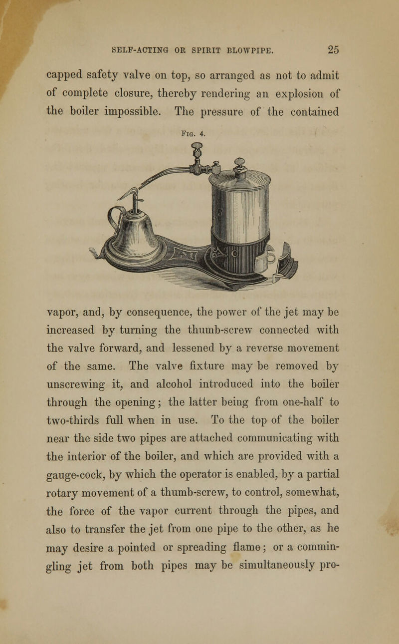 capped safety valve on top, so arranged as not to admit of complete closure, thereby rendering an explosion of the boiler impossible. The pressure of the contained Fig. 4. vapor, and, by consequence, the power of the jet may be increased by turning the thumb-screw connected with the valve forward, and lessened by a reverse movement of the same. The valve fixture may be removed by unscrewing it, and alcohol introduced into the boiler through the opening; the latter being from one-half to two-thirds full when in use. To the top of the boiler near the side two pipes are attached communicating with the interior of the boiler, and which are provided with a gauge-cock, by which the operator is enabled, by a partial rotary movement of a thumb-screw, to control, somewhat, the force of the vapor current through the pipes, and also to transfer the jet from one pipe to the other, as he may desire a pointed or spreading flame; or a commin- gling jet from both pipes may be simultaneously pro-