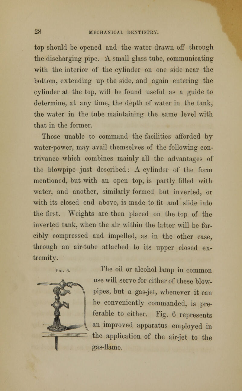 top should be opened and the water drawn off through the discharging pipe. A small glass tube, communicating with the interior of the cylinder on one side near the bottom, extending up the side, and again entering the cylinder at the top, will be found useful as a guide to determine, at any time, the depth of water in the tank, the water in the tube maintaining the same level with that in the former. Those unable to command the facilities afforded by water-power, may avail themselves of the following con- trivance which combines mainly all the advantages of the blowpipe just described: A cylinder of the form mentioned, but with an open top, is partly filled with water, and another, similarly formed but inverted, or with its closed end above, is made to fit and slide into the first. Weights are then placed on the top of the inverted tank, when the air within the latter will be for- cibly compressed and impelled, as in the other case, through an air-tube attached to its upper closed ex- tremity. fig. 6. The oil or alcohol lamp in common use will serve for either of these blow- pipes, but a gas-jet, whenever it can be conveniently commanded, is pre- ferable to either. Fig. 6 represents ^ an improved apparatus employed in  ^e application of the air-jet to the gas-flame.