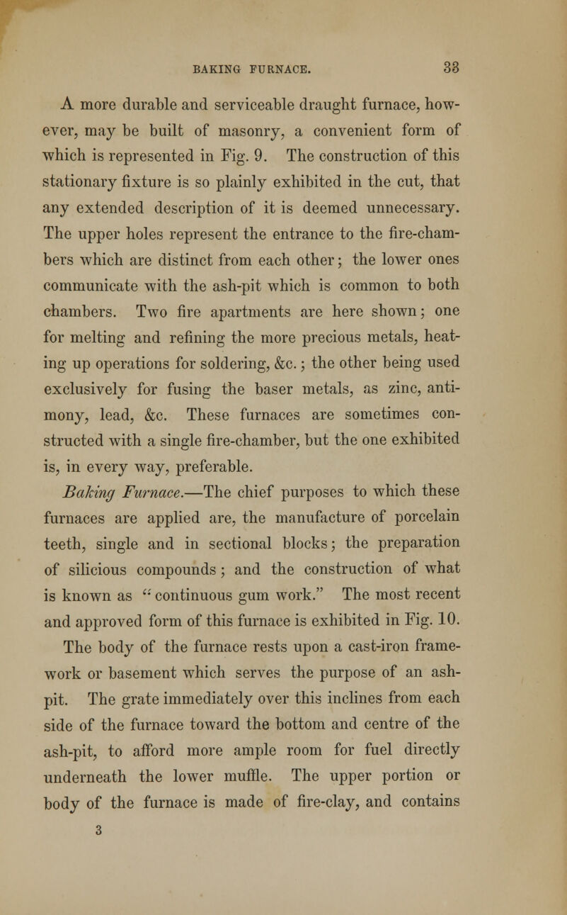 A more durable and serviceable draught furnace, how- ever, may be built of masonry, a convenient form of which is represented in Fig. 9. The construction of this stationary fixture is so plainly exhibited in the cut, that any extended description of it is deemed unnecessary. The upper holes represent the entrance to the fire-cham- bers which are distinct from each other; the lower ones communicate with the ash-pit which is common to both chambers. Two fire apartments are here shown; one for melting and refining the more precious metals, heat- ing up operations for soldering, &c.; the other being used exclusively for fusing the baser metals, as zinc, anti- mony, lead, &c. These furnaces are sometimes con- structed with a single fire-chamber, but the one exhibited is, in every way, preferable. Baking Furnace.—The chief purposes to which these furnaces are applied are, the manufacture of porcelain teeth, single and in sectional blocks; the preparation of silicious compounds; and the construction of what is known as  continuous gum work. The most recent and approved form of this furnace is exhibited in Fig. 10. The body of the furnace rests upon a cast-iron frame- work or basement which serves the purpose of an ash- pit. The grate immediately over this inclines from each side of the furnace toward the bottom and centre of the ash-pit, to afford more ample room for fuel directly underneath the lower muffle. The upper portion or body of the furnace is made of fire-clay, and contains 3