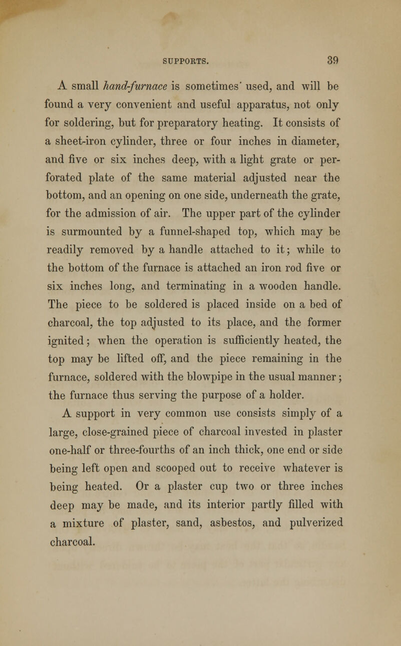 A small hand-furnace is sometimes' used, and will be found a very convenient and useful apparatus, not only for soldering, but for preparatory heating. It consists of a sheet-iron cylinder, three or four inches in diameter, and five or six inches deep, with a light grate or per- forated plate of the same material adjusted near the bottom, and an opening on one side, underneath the grate, for the admission of air. The upper part of the cylinder is surmounted by a funnel-shaped top, which may be readily removed by a handle attached to it; while to the bottom of the furnace is attached an iron rod five or six inches long, and terminating in a wooden handle. The piece to be soldered is placed inside on a bed of charcoal, the top adjusted to its place, and the former ignited; when the operation is sufficiently heated, the top may be lifted off, and the piece remaining in the furnace, soldered with the blowpipe in the usual manner; the furnace thus serving the purpose of a holder. A support in very common use consists simply of a large, close-grained piece of charcoal invested in plaster one-half or three-fourths of an inch thick, one end or side being left open and scooped out to receive whatever is being heated. Or a plaster cup two or three inches deep may be made, and its interior partly filled with a mixture of plaster, sand, asbestos, and pulverized charcoal.