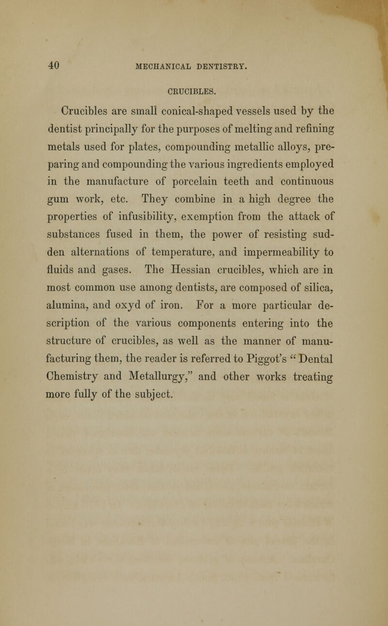 CRUCIBLES. Crucibles are small conical-shaped vessels used by the dentist principally for the purposes of melting and refining metals used for plates, compounding metallic alloys, pre- paring and compounding the various ingredients employed in the manufacture of porcelain teeth and continuous gum work, etc. They combine in a high degree the properties of infusibility, exemption from the attack of substances fused in them, the power of resisting sud- den alternations of temperature, and impermeability to fluids and gases. The Hessian crucibles, which are in most common use among dentists, are composed of silica, alumina, and oxyd of iron. For a more particular de- scription of the various components entering into the structure of crucibles, as well as the manner of manu- facturing them, the reader is referred to Piggot's  Dental Chemistry and Metallurgy, and other works treating more fully of the subject.