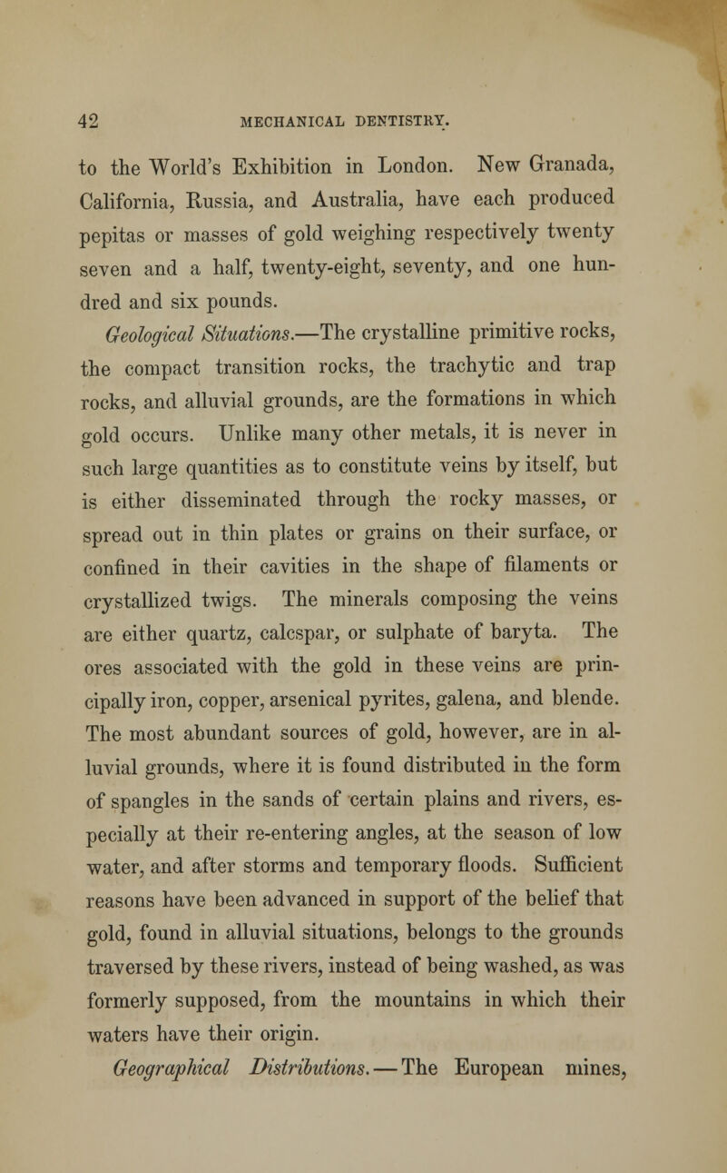 to the World's Exhibition in London. New Granada, California, Russia, and Australia, have each produced pepitas or masses of gold weighing respectively twenty seven and a half, twenty-eight, seventy, and one hun- dred and six pounds. Geological Situations.—The crystalline primitive rocks, the compact transition rocks, the trachytic and trap rocks, and alluvial grounds, are the formations in which gold occurs. Unlike many other metals, it is never in such large quantities as to constitute veins by itself, but is either disseminated through the rocky masses, or spread out in thin plates or grains on their surface, or confined in their cavities in the shape of filaments or crystallized twigs. The minerals composing the veins are either quartz, calcspar, or sulphate of baryta. The ores associated with the gold in these veins are prin- cipally iron, copper, arsenical pyrites, galena, and blende. The most abundant sources of gold, however, are in al- luvial grounds, where it is found distributed in the form of spangles in the sands of certain plains and rivers, es- pecially at their re-entering angles, at the season of low water, and after storms and temporary floods. Sufficient reasons have been advanced in support of the belief that gold, found in alluvial situations, belongs to the grounds traversed by these rivers, instead of being washed, as was formerly supposed, from the mountains in which their waters have their origin. Geographical Distributions. — The European mines,