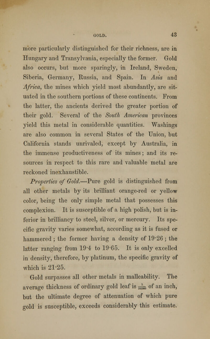 more particularly distinguished for their richness, are in Hungary and Transylvania, especially the former. Gold also occurs, but more sparingly, in Ireland, Sweden, Siberia, Germany, Russia, and Spain. In Asia and Africa, the mines which yield most abundantly, are sit- uated in the southern portions of these continents. From the latter, the ancients derived the greater portion of their gold. Several of the South American provinces yield this metal in considerable quantities. Washings are also common in several States of the Union, but California stands unrivaled, except by Australia, in the immense productiveness of its mines; and its re- sources in respect to this rare and valuable metal are reckoned inexhaustible. Properties of Gold.—Pure gold is distinguished from all other metals by its brilliant orange-red or yellow color, being the only simple metal that possesses this complexion. It is susceptible of a high polish, but is in- ferior in brilliancy to steel, silver, or mercury. Its spe- cific gravity varies somewhat, according as it is fused or hammered; the former having a density of 19-26 ; the latter ranging from 19-4 to 19-65. It is only excelled in density, therefore, by platinum, the specific gravity of which is 21-25. Gold surpasses all other metals in malleability. The average thickness of ordinary gold leaf is ~ of an inch, but the ultimate degree of attenuation of which pure gold is susceptible, exceeds considerably this estimate.