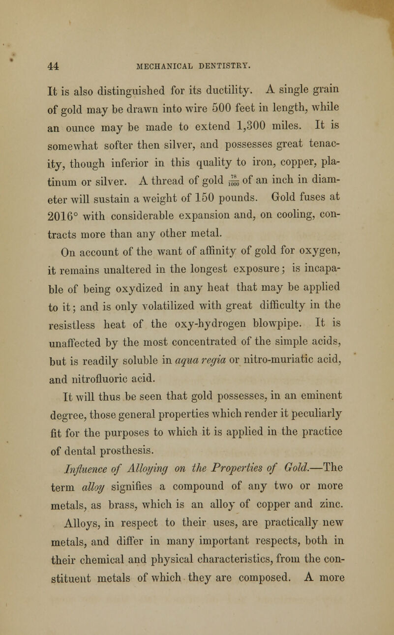 It is also distinguished for its ductility. A single grain of gold may be drawn into wire 500 feet in length, while an ounce may be made to extend 1,300 miles. It is somewhat softer then silver, and possesses great tenac- ity, though inferior in this quality to iron, copper, pla- tinum or silver. A thread of gold ^ of an inch in diam- eter will sustain a weight of 150 pounds. Gold fuses at 2016° with considerable expansion and, on cooling, con- tracts more than any other metal. On account of the want of affinity of gold for oxygen, it remains unaltered in the longest exposure; is incapa- ble of being oxydized in any heat that may be applied to it; and is only volatilized with great difficulty in the resistless heat of the oxy-hydrogen blowpipe. It is unaffected by the most concentrated of the simple acids, but is readily soluble in aqua regia or nitro-muriatic acid, and nitrofluoric acid. It will thus be seen that gold possesses, in an eminent degree, those general properties which render it peculiarly fit for the purposes to which it is applied in the practice of dental prosthesis. Influence of Alloying on the Properties of Gold.—The term alloy signifies a compound of any two or more metals, as brass, which is an alloy of copper and zinc. Alloys, in respect to their uses, are practically new metals, and differ in many important respects, both in their chemical and physical characteristics, from the con- stituent metals of which they are composed. A more