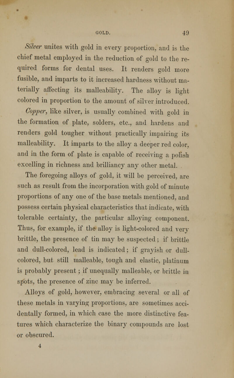 Silver unites with gold in every proportion, and is the chief metal employed in the reduction of gold to the re- quired forms for dental uses. It renders gold more fusible, and imparts to it increased hardness without ma- terially affecting its malleability. The alloy is light colored in proportion to the amount of silver introduced. Copper, like silver, is usually combined with gold in the formation of plate, solders, etc., and hardens and renders gold tougher without practically impairing its malleability. It imparts to the alloy a deeper red color, and in the form of plate is capable of receiving a polish excelling in richness and brilliancy any other metal. The foregoing alloys of gold, it will be perceived, are such as result from the incorporation with gold of minute proportions of any one of the base metals mentioned, and possess certain physical characteristics that indicate, with tolerable certainty, the particular alloying component. Thus, for example, if the alloy is light-colored and very brittle, the presence of tin may be suspected; if brittle and dull-colored, lead is indicated; if grayish or dull- colored, but still malleable, tough and elastic, platinum is probably present; if unequally malleable, or brittle in spots, the presence of zinc may be inferred. Alloys of gold, however, embracing several or all of these metals in varying proportions, are sometimes acci- dentally formed, in which case the more distinctive fea- tures which characterize the binary compounds are lost or obscured. 4